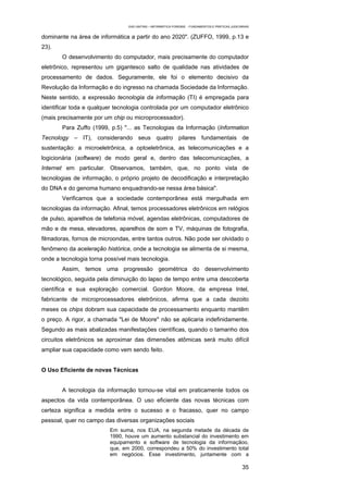 EAD UNITINS – INFORMÁTICA FORENSE - FUNDAMENTOS E PRÁTICAS JUDICIÁRIAS


dominante na área de informática a partir do ano 2020". (ZUFFO, 1999, p.13 e
23).
       O desenvolvimento do computador, mais precisamente do computador
eletrônico, representou um gigantesco salto de qualidade nas atividades de
processamento de dados. Seguramente, ele foi o elemento decisivo da
Revolução da Informação e do ingresso na chamada Sociedade da Informação.
Neste sentido, a expressão tecnologia da informação (TI) é empregada para
identificar toda e qualquer tecnologia controlada por um computador eletrônico
(mais precisamente por um chip ou microprocessador).
       Para Zuffo (1999, p.5) "... as Tecnologias da Informação (Information
Tecnology – IT), considerando seus quatro pilares fundamentais de
sustentação: a microeletrônica, a optoeletrônica, as telecomunicações e a
logicionária (software) de modo geral e, dentro das telecomunicações, a
Internet em particular. Observamos, também, que, no ponto vista de
tecnologias de informação, o próprio projeto de decodificação e interpretação
do DNA e do genoma humano enquadrando-se nessa área básica".
       Verificamos que a sociedade contemporânea está mergulhada em
tecnologias da informação. Afinal, temos processadores eletrônicos em relógios
de pulso, aparelhos de telefonia móvel, agendas eletrônicas, computadores de
mão e de mesa, elevadores, aparelhos de som e TV, máquinas de fotografia,
filmadoras, fornos de microondas, entre tantos outros. Não pode ser olvidado o
fenômeno da aceleração histórica, onde a tecnologia se alimenta de si mesma,
onde a tecnologia torna possível mais tecnologia.
       Assim, temos uma progressão geométrica do desenvolvimento
tecnológico, seguida pela diminuição do lapso de tempo entre uma descoberta
científica e sua exploração comercial. Gordon Moore, da empresa Intel,
fabricante de microprocessadores eletrônicos, afirma que a cada dezoito
meses os chips dobram sua capacidade de processamento enquanto mantêm
o preço. A rigor, a chamada "Lei de Moore" não se aplicaria indefinidamente.
Segundo as mais abalizadas manifestações científicas, quando o tamanho dos
circuitos eletrônicos se aproximar das dimensões atômicas será muito difícil
ampliar sua capacidade como vem sendo feito.


O Uso Eficiente de novas Técnicas


       A tecnologia da informação tornou-se vital em praticamente todos os
aspectos da vida contemporânea. O uso eficiente das novas técnicas com
certeza significa a medida entre o sucesso e o fracasso, quer no campo
pessoal, quer no campo das diversas organizações sociais
                          Em suma, nos EUA, na segunda metade da década de
                          1990, houve um aumento substancial do investimento em
                          equipamento e software de tecnologia da informaçãoo,
                          que, em 2000, correspondeu a 50% do investimento total
                          em negócios. Esse investimento, juntamente com a

                                                                                                   35
 