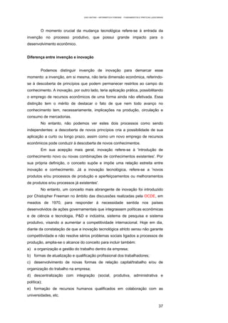 EAD UNITINS – INFORMÁTICA FORENSE - FUNDAMENTOS E PRÁTICAS JUDICIÁRIAS




         O momento crucial da mudança tecnológica refere-se à entrada da
invenção no processo produtivo, que possui grande impacto para o
desenvolvimento econômico.


Diferença entre invenção e inovação


         Podemos distinguir invenção de inovação para demarcar esse
momento: a invenção, em si mesma, não teria dimensão econômica, referindo-
se à descoberta de princípios que podem permanecer restritos ao campo do
conhecimento. A inovação, por outro lado, teria aplicação prática, possibilitando
o emprego de recursos econômicos de uma forma ainda não efetivada. Essa
distinção tem o mérito de destacar o fato de que nem todo avanço no
conhecimento tem, necessariamente, implicações na produção, circulação e
consumo de mercadorias.
         No entanto, não podemos ver estes dois processos como sendo
independentes: a descoberta de novos princípios cria a possibilidade de sua
aplicação a curto ou longo prazo, assim como um novo emprego de recursos
econômicos pode conduzir à descoberta de novos conhecimentos.
         Em sua acepção mais geral, inovação refere-se à 'introdução de
conhecimento novo ou novas combinações de conhecimentos existentes'. Por
sua própria definição, o conceito supõe e impõe uma relação estreita entre
inovação e conhecimento. Já a inovação tecnológica, refere-se a 'novos
produtos e/ou processos de produção e aperfeiçoamentos ou melhoramentos
de produtos e/ou processos já existentes'.
         No entanto, um conceito mais abrangente de inovação foi introduzido
por Chistopher Freeman no âmbito das discussões realizadas pela OCDE, em
meados de 1970, para responder à necessidade sentida nos países
desenvolvidos de ações governamentais que integrassem políticas econômicas
e de ciência e tecnologia, P&D e indústria, sistema de pesquisa e sistema
produtivo, visando a aumentar a competitividade internacional. Hoje em dia,
diante da constatação de que a inovação tecnológica stricto sensu não garante
competitividade e não resolve sérios problemas sociais ligados a processos de
produção, amplia-se o alcance do conceito para incluir também:
a) a organização e gestão do trabalho dentro da empresa;
b) formas de atualização e qualificação profissional dos trabalhadores;
c) desenvolvimento de novas formas de relação capital/trabalho e/ou de
organização do trabalho na empresa;
d) descentralização com integração (social, produtiva, administrativa e
política);
e) formação de recursos humanos qualificados em colaboração com as
universidades, etc.

                                                                                                    37
 