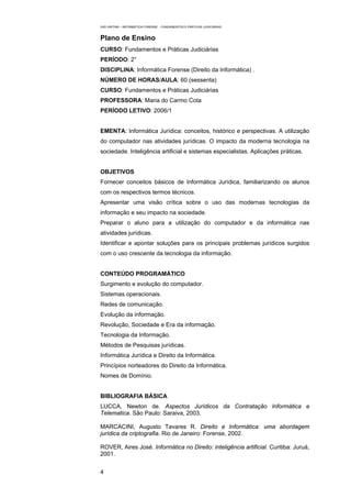 EAD UNITINS – INFORMÁTICA FORENSE - FUNDAMENTOS E PRÁTICAS JUDICIÁRIAS



Plano de Ensino
CURSO: Fundamentos e Práticas Judiciárias
PERÍODO: 2°
DISCIPLINA: Informática Forense (Direito da Informática) .
NÚMERO DE HORAS/AULA: 60 (sessenta)
CURSO: Fundamentos e Práticas Judiciárias
PROFESSORA: Maria do Carmo Cota
PERÍODO LETIVO: 2006/1


EMENTA: Informática Jurídica: conceitos, histórico e perspectivas. A utilização
do computador nas atividades jurídicas. O impacto da moderna tecnologia na
sociedade. Inteligência artificial e sistemas especialistas. Aplicações práticas.


OBJETIVOS
Fornecer conceitos básicos de Informática Jurídica, familiarizando os alunos
com os respectivos termos técnicos.
Apresentar uma visão crítica sobre o uso das modernas tecnologias da
informação e seu impacto na sociedade.
Preparar o aluno para a utilização do computador e da informática nas
atividades jurídicas.
Identificar e apontar soluções para os principais problemas jurídicos surgidos
com o uso crescente da tecnologia da informação.


CONTEÚDO PROGRAMÁTICO
Surgimento e evolução do computador.
Sistemas operacionais.
Redes de comunicação.
Evolução da informação.
Revolução, Sociedade e Era da informação.
Tecnologia da Informação.
Métodos de Pesquisas jurídicas.
Informática Jurídica e Direito da Informática.
Princípios norteadores do Direito da Informática.
Nomes de Domínio.


BIBLIOGRAFIA BÁSICA
LUCCA, Newton de. Aspectos Jurídicos da Contratação Informática e
Telematica. São Paulo: Saraiva, 2003.

MARCACINI, Augusto Tavares R. Direito e Informática: uma abordagem
jurídica da criptografia. Rio de Janeiro: Forense, 2002.

ROVER, Aires José. Informática no Direito: inteligência artificial. Curitiba: Juruá,
2001.


4
 
