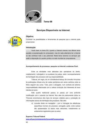 EAD UNITINS – INFORMÁTICA FORENSE - FUNDAMENTOS E PRÁTICAS JUDICIÁRIAS




                                       Tema 08



                       Serviços Disponíveis na Internet

Objetivo
Conhecer as possibilidades e ferramentas de pesquisa que a internet pode
proporcionar.


Introdução
            Você viram no tema 05 o quanto a internet cresceu nos últimos anos
paralelo a popularização do computador, mas de nada adiantaria ter a internet
se não conhecer todo o seu potencial. Neste tema veremos os serviços que
estão a disposição do usuário jurídico na rede mundial de computadores.




Acompanhamento de processos: pesquisa na Internet e sistemas Push


            Entre as atividades mais delicadas dos operadores do direito,
notadamente o advogado e os auxiliares da justiça, está o acompanhamento
da tramitação dos processos sob sua responsabilidade.
            Trata-se, em regra, de um considerável esforço de consulta minuciosa
às publicações oficiais e/ou de visitas periódicas aos vários cartórios onde os
feitos seguem seu curso. Tudo, para o advogado, num contexto de extrema
responsabilidade relacionada com a zelosa condução dos interesses de seus
clientes em juízo.
            Este quadro tradicional passou (e passa) por uma profunda
modificação com o advento da Internet. Nos sites de praticamente todos os
Tribunais encontramos dois tipos de serviços voltados para a prestação de
informações acerca da tramitação dos processos. São eles:
            a) consulta direta via navegador - com a indicação de referências
                  específicas (número do processo, advogado, parte, entre outros)
                  são apresentados os dados mais relevantes, notadamente os
                  andamentos registrados para os autos;


Supremo Tribunal Federal
www.stf.gov.br/andamento/ConsultaProcessual.asp

40
 