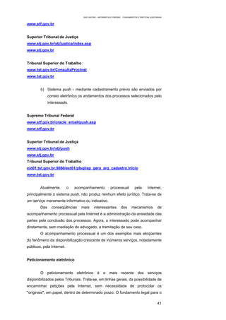 EAD UNITINS – INFORMÁTICA FORENSE - FUNDAMENTOS E PRÁTICAS JUDICIÁRIAS


www.stf.gov.br


Superior Tribunal de Justiça
www.stj.gov.br/stj/justica/index.asp
www.stj.gov.br


Tribunal Superior do Trabalho
www.tst.gov.br/ConsultaProcInst
www.tst.gov.br


        b) Sistema push - mediante cadastramento prévio são enviados por
              correio eletrônico os andamentos dos processos selecionados pelo
              interessado.


Supremo Tribunal Federal
www.stf.gov.br/oracle_email/push.asp
www.stf.gov.br


Superior Tribunal de Justiça
www.stj.gov.br/stj/push
www.stj.gov.br
Tribunal Superior do Trabalho
ext01.tst.gov.br:8080/ext01/plsql/ap_gera_arq_cadastro.inicio
www.tst.gov.br


        Atualmente,        o   acompanhamento               processual           pela        Internet,
principalmente o sistema push, não produz nenhum efeito jurídico. Trata-se de
um serviço meramente informativo ou indicativo.
        Das     conseqüências     mais       interessantes           dos       mecanismos             de
acompanhamento processual pela Internet é a administração da ansiedade das
partes pela conclusão dos processos. Agora, o interessado pode acompanhar
diretamente, sem mediação do advogado, a tramitação de seu caso.
        O acompanhamento processual é um dos exemplos mais eloqüentes
do fenômeno da disponibilização crescente de inúmeros serviços, notadamente
públicos, pela Internet.


Peticionamento eletrônico


        O     peticionamento    eletrônico      é    o    mais       recente        dos      serviços
disponibilizados pelos Tribunais. Trata-se, em linhas gerais, da possibilidade de
encaminhar petições pela Internet, sem necessidade de protocolar os
"originais", em papel, dentro de determinado prazo. O fundamento legal para o

                                                                                                      41
 