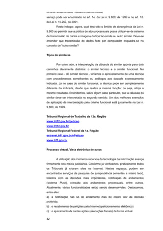 EAD UNITINS – INFORMÁTICA FORENSE - FUNDAMENTOS E PRÁTICAS JUDICIÁRIAS


serviço pode ser encontrado no art. 1o. da Lei n. 9.800, de 1999 e no art. 18.
da Lei n. 10.259, de 2001.
            Resta indagar, agora, qual terá sido o âmbito de abrangência da Lei n.
9.800 ao permitir que a prática de atos processuais possa utilizar-se de sistema
de transmissão de dados e imagens do tipo fac-símile ou outro similar. Deve-se
entender que transmissão de dados feita por computador enquadra-se no
conceito de "outro similar?


Tipos de similares


            Por outro lado, a interpretação da cláusula do similar aponta para dois
caminhos claramente distintos: o similar técnico e o similar funcional. No
primeiro caso - do similar técnico - teríamos o aproveitamento de uma técnica
com procedimentos semelhantes ou análogos aos daquela expressamente
indicada. Já no caso do similar funcional, a técnica pode ser completamente
diferente da indicada, desde que realize a mesma função, ou seja, atinja o
mesmo resultado. Entendemos, salvo algum caso particular, que a cláusula do
similar deve ser interpretada no segundo sentido. Um dos melhores exemplos
de aplicação da interpretação pelo critério funcional está justamente na Lei n.
9.800, de 1999.


Tribunal Regional do Trabalho da 12a. Região
www.trt12.gov.br/peticao
www.trt12.gov.br
Tribunal Regional Federal da 1a. Região
extranet.trf1.gov.br/ePeticao
www.trf1.gov.br


Processo virtual. Vista eletrônica de autos


            A utilização dos inúmeros recursos da tecnologia da informação avança
firmemente nos meios judiciários. Conforme já verificamos, praticamente todos
os Tribunais já criaram sites na Internet. Nestes espaços, podem ser
encontrados serviços de pesquisa de jurisprudência (ementas e inteiro teor),
boletins com as decisões mais importantes, notificação de andamentos
(sistema Push), consulta aos andamentos processuais, entre outros.
Atualmente, várias funcionalidades estão sendo desenvolvidas. Destacamos,
entre elas:
a) a notificação não só do andamento mas do inteiro teor da decisão
proferida;
b) o recebimento de petições pela Internet (peticionamento eletrônico)
c) o ajuizamento de certas ações (execuções fiscais) de forma virtual.

42
 