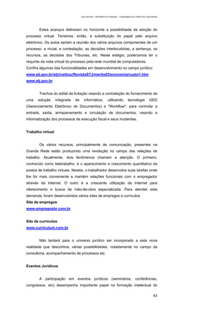 EAD UNITINS – INFORMÁTICA FORENSE - FUNDAMENTOS E PRÁTICAS JUDICIÁRIAS




       Estes avanços delineiam no horizonte a possibilidade da adoção do
processo virtual. Teríamos, então, a substituição do papel pelo arquivo
eletrônico. Os autos seriam a reunião dos vários arquivos componentes de um
processo: a inicial, a contestação, as decisões interlocutórias, a sentença, os
recursos, as decisões dos Tribunais, etc. Neste estágio, poderíamos ter o
requinte da vista virtual do processo pela rede mundial de computadores.
Confira algumas das funcionalidades em desenvolvimento no campo jurídico:
www.stj.gov.br/stj/instituc/RevistaSTJ/merito03/economia/custo1.htm
www.stj.gov.br


       Trechos do edital da licitação visando a contratação do fornecimento de
uma    solução     integrada   de     informática,          utilizando        tecnologia          GED
(Gerenciamento Eletrônico de Documentos) e "Workflow", para controlar a
entrada, saída, armazenamento e circulação de documentos, visando a
informatização dos processos de execução fiscal e seus incidentes.


Trabalho virtual


       Os vários recursos, principalmente de comunicação, presentes na
Grande Rede estão produzindo uma revolução no campo das relações de
trabalho. Atualmente, dois fenômenos chamam a atenção. O primeiro,
conhecido como teletrabalho, é o aparecimento e crescimento quantitativo de
postos de trabalho virtuais. Nestes, o trabalhador desenvolve suas tarefas onde
lhe for mais conveniente e mantém relações funcionais com o empregador
através da Internet. O outro é a crescente utilização da Internet para
oferecimento e busca de mão-de-obra especializada. Para atender esta
demanda, foram desenvolvidos vários sites de empregos e currículos.
Site de empregos
www.empregosbr.com.br


Site de currículos
www.curriculum.com.br


       Não tardará para o universo jurídico ser incorporado a esta nova
realidade que descortina, várias possibilidades, notadamente no campo da
consultoria, acompanhamento de processos etc.


Eventos Jurídicos


       A participação em eventos jurídicos (seminários, conferências,
congressos, etc) desempenha importante papel na formação intelectual do

                                                                                                      43
 