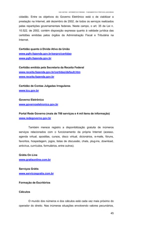 EAD UNITINS – INFORMÁTICA FORENSE - FUNDAMENTOS E PRÁTICAS JUDICIÁRIAS


cidadão. Entre os objetivos do Governo Eletrônico está o de viabilizar a
prestação na Internet, até dezembro de 2002, de todos os serviços realizados
pelas repartições governamentais federais. Neste campo, o art. 35 da Lei n.
10.522, de 2002, contém disposição expressa quanto à validade jurídica das
certidões emitidas pelos órgãos da Administração Fiscal e Tributária na
Internet.


Certidão quanto à Dívida Ativa da União
www.pgfn.fazenda.gov.br/serpro/certidao
www.pgfn.fazenda.gov.br


Certidão emitida pela Secretaria da Receita Federal
www.receita.fazenda.gov.br/certidao/default.htm
www.receita.fazenda.gov.br


Certidão de Contas Julgadas Irregulares
www.tcu.gov.br


Governo Eletrônico
www.governoeletronico.gov.br


Portal Rede Governo (mais de 700 serviços e 4 mil itens de informação)
www.redegoverno.gov.br


        Também merece registro a disponibilização gratuita de inúmeros
serviços relacionados com o funcionamento da própria Internet (acesso,
agenda virtual, apostilas, cursos, disco virtual, dicionários, e-mails, fóruns,
favoritos, hospedagem, jogos, listas de discussão, chats, plug-ins, download,
antivírus, currículos, formulários, entre outros).


Grátis On Line
www.gratisonline.com.br


Serviços Grátis
www.servicosgratis.com.br


Formação de Escritórios


Cálculos


        O mundo dos números e dos cálculos está cada vez mais próximo do
operador do direito. Nas inúmeras situações envolvendo valores pecuniários,

                                                                                                      45
 