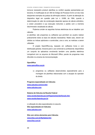 EAD UNITINS – INFORMÁTICA FORENSE - FUNDAMENTOS E PRÁTICAS JUDICIÁRIAS


torna-se necessário produzir planilhas ou conferir aquelas apresentadas por
terceiros. A modificação do art. 604 do Código de Processo Civil é um dos mais
eloqüentes exemplos da justeza da afirmação anterior. A partir da alteração do
dispositivo legal em questão pela Lei n. 8.898, de 1994, quando a
determinação do valor da condenação depender apenas de cálculo aritmético,
o credor procederá à sua execução instruindo o pedido com a memória
discriminada e atualizada do cálculo.
            Podemos arrolar as seguintes formas eletrônicas de se trabalhar com
cálculos:
a) planilhas: são programas ou softwares que permitem ao usuário realizar
praticamente todos os tipos de cálculos necessários. Neste caso, devem ser
obtidos os índices aplicáveis e construídas, uma a uma, as matrizes a serem
utilizadas.
            O projeto OpenOffice.org, baseado em softwares livres e com
distribuição gratuita, inclusive para o uso comercial ou profissional, disponibiliza
um conjunto de aplicativos envolvendo também uma planilha eletrônica
compatível com os arquivos do Microsoft Office, pacote de programas mais
difundido no universo da microcomputação.


OpenOffice
www.openoffice.org.br


            c) programas ou softwares desenvolvidos especialmente para a
                  montagem de planilhas relacionadas com a atuação do operador
                  do direito.


Programa especializado em Cálculos
www.calculos.com/civ.htm
www.calculos.com


Sistema de Cálculos da Receita Federal
www.receita.fazenda.gov.br/Pagamentos/darf/sicalc.htm
www.receita.fazenda.gov.br


c) utilização de sites especializados no assunto.
Site especializado em Cálculos
www.calculos.com


Site com vários elementos para Cálculos
www.trlex.com.br/ftp/tabela.htm
www.trlex.com.br



46
 