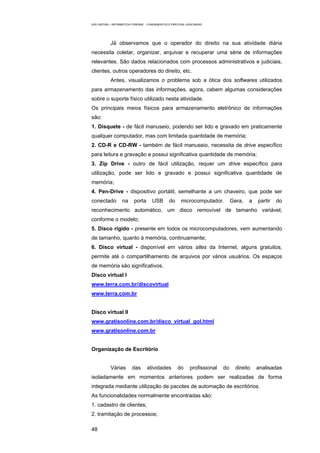 EAD UNITINS – INFORMÁTICA FORENSE - FUNDAMENTOS E PRÁTICAS JUDICIÁRIAS




            Já observamos que o operador do direito na sua atividade diária
necessita coletar, organizar, arquivar e recuperar uma série de informações
relevantes. São dados relacionados com processos administrativos e judiciais,
clientes, outros operadores do direito, etc.
            Antes, visualizamos o problema sob a ótica dos softwares utilizados
para armazenamento das informações, agora, cabem algumas considerações
sobre o suporte físico utilizado nesta atividade.
Os principais meios físicos para armazenamento eletrônico de informações
são:
1. Disquete - de fácil manuseio, podendo ser lido e gravado em praticamente
qualquer computador, mas com limitada quantidade de memória;
2. CD-R e CD-RW - também de fácil manuseio, necessita de drive específico
para leitura e gravação e possui significativa quantidade de memória;
3. Zip Drive - outro de fácil utilização, requer um drive específico para
utilização, pode ser lido e gravado e possui significativa quantidade de
memória;
4. Pen-Drive - dispositivo portátil, semelhante a um chaveiro, que pode ser
conectado          na     porta       USB        do     microcomputador.          Gera,   a   partir   do
reconhecimento automático, um disco removível de tamanho variável,
conforme o modelo;
5. Disco rígido - presente em todos os microcomputadores, vem aumentando
de tamanho, quanto à memória, continuamente;
6. Disco virtual - disponível em vários sites da Internet, alguns gratuitos,
permite até o compartilhamento de arquivos por vários usuários. Os espaços
de memória são significativos.
Disco virtual I
www.terra.com.br/discovirtual
www.terra.com.br


Disco virtual II
www.gratisonline.com.br/disco_virtual_gol.html
www.gratisonline.com.br


Organização de Escritório


            Várias       das       atividades         do      profissional   do     direito   analisadas
isoladamente em momentos anteriores podem ser realizadas de forma
integrada mediante utilização de pacotes de automação de escritórios.
As funcionalidades normalmente encontradas são:
1. cadastro de clientes;
2. tramitação de processos;

48
 