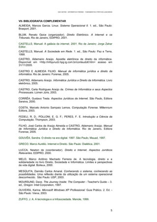 EAD UNITINS – INFORMÁTICA FORENSE - FUNDAMENTOS E PRÁTICAS JUDICIÁRIAS




VII- BIBLIOGRAFIA COMPLEMENTAR
ALMEIDA, Marcos Garcia. Linux: Sistema Operacional II. 1. ed., São Paulo:
Brasport, 2001.

BLUM, Renato Opice (organizador). Direito Eletrônico. A Internet e os
Tribunais. Rio de Janeiro, EDIPRO, 2001.

CASTELLS, Manuel. A galáxia da internet. 2001. Rio de Janeiro: Jorge Zahar
Editor.
CASTELLS, Manuel. A Sociedade em Rede. 1. ed., São Paulo: Paz e Terra,
1999.
CASTRO, Aldemario Araújo. Apostila eletrônica de direito da informática.
Disponível em <http://infojurucb.hpg.ig.com.br/conteudo6.htm> acesso em
31/11/2005.

CASTRO E ALMEIDA FILHO. Manual de informática jurídica e direito da
informática. Rio de Janeiro: Forense, 2005.

CASTRO, Aldemario Araújo. Informática Jurídica e Direito da Informática. Livro
eletrônico, 2005.

CASTRO, Carla Rodrigues Araújo de. Crimes de Informática e seus Aspectos
Processuais. Lúmen Júris, 2003.

CORRÊA, Gustavo Testa. Aspectos Jurídicos da Internet. São Paulo, Editora
Saraiva, 2000.

COSTA, Marcelo Antonio Sampaio Lemos. Computação Forense. Millennium
Editora, 2003.

FEDELI, R. D.; POLLONI, E. G. F.; PERES, F. E. Introdução a Ciência da
Computação. Thompson, 2003.

FILHO, José Carlos de Araújo Almeida e CASTRO, Aldemario Araújo. Manual
de Informática Jurídica e Direito da Informática. Rio de Janeiro, Editora
Forense, 2005.

GOUVÊA, Sandra. O direito na era digital. 1997. São Paulo, Mauad, 1997.

GRECO, Marco Aurélio. Internet e Direito. São Paulo: Dialética, 2001.

LUCCA, Newton de (coordenador). Direito e Internet. Aspectos Jurídicos
Relevantes. EDIPRO, 2000.

MELO, Marco Antônio Machado Ferreira de. A tecnologia, direito e a
solidariedade no livro Direito, Sociedade e Informática. Limites e perspectivas
da vida digital. Boiteux, 2000.

MESQUITA, Damião Carlos Amaral. Conhecendo o sistema, conhecendo as
possibilidades. Uma reflexão diante da utilização de um sistema operacional
desconhecido. São Paulo: USP, 2003.
MOURSUND, Dave. The Journey Inside: The Computer - Teacher's Guide – 3.
ed., Oregon: Intel Corporation, 1997.
OLIVEIRA, Karina. Microsoft Windows XP Professional: Guia Prático. 2. Ed. -
São Paulo: Viena, 2003.

ZUFFO, J. A. A tecnologia e a Infosociedade. Manole, 1999.



                                                                                                     5
 