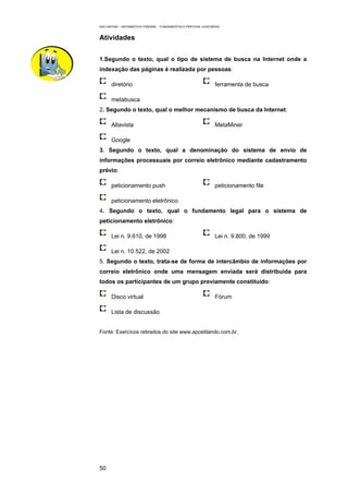 EAD UNITINS – INFORMÁTICA FORENSE - FUNDAMENTOS E PRÁTICAS JUDICIÁRIAS



Atividades


1.Segundo o texto, qual o tipo de sistema de busca na Internet onde a
indexação das páginas é realizada por pessoas:

      diretório                                                    ferramenta de busca

      metabusca
2. Segundo o texto, qual o melhor mecanismo de busca da Internet:

      Altavista                                                    MetaMiner

      Google
3. Segundo o texto, qual a denominação do sistema de envio de
informações processuais por correio eletrônico mediante cadastramento
prévio:

      peticionamento push                                          peticionamento file

      peticionamento eletrônico
4. Segundo o texto, qual o fundamento legal para o sistema de
peticionamento eletrônico:

      Lei n. 9.610, de 1998                                        Lei n. 9.800, de 1999

      Lei n. 10.522, de 2002
5. Segundo o texto, trata-se de forma de intercâmbio de informações por
correio eletrônico onde uma mensagem enviada será distribuída para
todos os participantes de um grupo previamente constituído:

      Disco virtual                                                Fórum

      Lista de discussão


Fonte: Exercícos retirados do site www.apostilando.com.br.




50
 