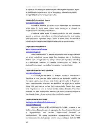 EAD UNITINS – INFORMÁTICA FORENSE - FUNDAMENTOS E PRÁTICAS JUDICIÁRIAS


d) indicação das revogações e modificações sofridas pelos dispositivos legais;
e) possibilidade, extremamente útil, de pesquisa por palavra ou expressão;
f) disponibilidade permanente para consultas.


Legislação Informatizada Saraiva
www.saraivadata.com.br
            Em relação à internet, já contamos com significativos repositórios com
ampla base de dados legais. Alguns deles incorporam a indicação de
modificações no diploma legal de interesse.
            A base de dados legais do Senado Federal é de visita obrigatória
quando se pretende a consulta de um diploma legal específico ou a busca a
partir palavras ou expressões. Hoje, o banco de dados possui documentos de
referências de boa parte da legislação brasileira de hierarquia superior.


Legislação Senado Federal
wwwt.senado.gov.br/legbras
www.senado.gov.br
            O site da Presidência da República apresenta entre seus pontos fortes
um amplo conjunto de normas legais. Seus destaques são: a) Constituição
Federal (com a redação atual e a redação anterior dos dispositivos alterados);
b) Constituições Estaduais; c) Emendas Constitucionais; d) Códigos; e)
Medidas Provisórias em tramitação e f) Legislação Federal do Brasil.


Legislação Presidência da República
www.planalto.gov.br
            A "LEGISLAÇÃO FEDERAL DO BRASIL", no site da Presidência da
República, é uma base de dados referencial da legislação brasileira, de
hierarquia superior, que abrange atos desde a proclamação da República -
1889, constantemente atualizada. As referências da legislação do Império
desde 1808 encontram-se em fase de complementação. Existem links para o
texto integral de boa parte da normas referidas na base de dados. O acesso é
realizado por meio de formulário eletrônico (de busca) contendo campos de
identificação do ato, número, ano, período, ementa e/ou assunto.


Legislação Federal do Brasil
legislacao.planalto.gov.br/legislacao.nsf
www.planalto.gov.br
            O produto "LEGISLAÇÃO INFRACONSTITUCIONAL", presente no site
da Câmara dos Deputados, permite a pesquisa dos dispositivos constitucionais
já     regulamentados,                das        cláusulas          constitucionais   pendentes   de
regulamentação, dos artigos parcialmente regulamentados, das normas
correlatas existentes, da legislação anterior recepcionada pela Carta de 1988,

52
 
