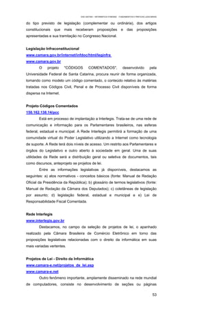 EAD UNITINS – INFORMÁTICA FORENSE - FUNDAMENTOS E PRÁTICAS JUDICIÁRIAS


do tipo previsto de legislação (complementar ou ordinária), dos artigos
constitucionais   que   mais   receberam         proposições           e    das      proposições
apresentadas e sua tramitação no Congresso Nacional.


Legislação Infraconstitucional
www.camara.gov.br/internet/infdoc/html/leginfra
www.camara.gov.br
        O    projeto    "CÓDIGOS        COMENTADOS",                    desenvolvido             pela
Universidade Federal de Santa Catarina, procura reunir de forma organizada,
tomando como modelo um código comentado, o conteúdo relativo às matérias
tratadas nos Códigos Civil, Penal e de Processo Civil disponíveis de forma
dispersa na Internet.


Projeto Códigos Comentados
150.162.138.14/pcc
        Está em processo de implantação a Interlegis. Trata-se de uma rede de
comunicação e informação para os Parlamentares brasileiros, nas esferas
federal, estadual e municipal. A Rede Interlegis permitirá a formação de uma
comunidade virtual do Poder Legislativo utilizando a Internet como tecnologia
de suporte. A Rede terá dois níveis de acesso. Um restrito aos Parlamentares e
órgãos do Legislativo e outro aberto à sociedade em geral. Uma de suas
utilidades da Rede será a distribuição geral ou seletiva de documentos, tais
como discursos, anteprojeto se projetos de lei.
        Entre as informações legislativas já disponíveis, destacamos as
seguintes: a) atos normativos - conceitos básicos (fonte: Manual de Redação
Oficial da Presidência da República); b) glossário de termos legislativos (fonte:
Manual de Redação da Câmara dos Deputados); c) coletâneas de legislação
por assunto; d) legislação federal, estadual e municipal e e) Lei de
Responsabilidade Fiscal Comentada.


Rede Interlegis
www.interlegis.gov.br
        Destacamos, no campo da seleção de projetos de lei, o apanhado
realizado pela Câmara Brasileira de Comércio Eletrônico em torno das
proposições legislativas relacionadas com o direito da informática em suas
mais variadas vertentes.


Projetos de Lei - Direito da Informática
www.camara-e.net/projetos_de_lei.asp
www.camara-e.net
        Outro fenômeno importante, amplamente disseminado na rede mundial
de computadores, consiste no desenvolvimento de seções ou páginas

                                                                                                    53
 