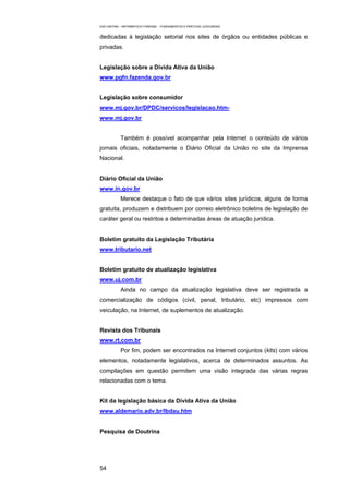 EAD UNITINS – INFORMÁTICA FORENSE - FUNDAMENTOS E PRÁTICAS JUDICIÁRIAS


dedicadas à legislação setorial nos sites de órgãos ou entidades públicas e
privadas.


Legislação sobre a Dívida Ativa da União
www.pgfn.fazenda.gov.br


Legislação sobre consumidor
www.mj.gov.br/DPDC/servicos/legislacao.htm-
www.mj.gov.br


            Também é possível acompanhar pela Internet o conteúdo de vários
jornais oficiais, notadamente o Diário Oficial da União no site da Imprensa
Nacional.


Diário Oficial da União
www.in.gov.br
            Merece destaque o fato de que vários sites jurídicos, alguns de forma
gratuita, produzem e distribuem por correio eletrônico boletins de legislação de
caráter geral ou restritos a determinadas áreas de atuação jurídica.


Boletim gratuito da Legislação Tributária
www.tributario.net


Boletim gratuito de atualização legislativa
www.uj.com.br
            Ainda no campo da atualização legislativa deve ser registrada a
comercialização de códigos (civil, penal, tributário, etc) impressos com
veiculação, na Internet, de suplementos de atualização.


Revista dos Tribunais
www.rt.com.br
            Por fim, podem ser encontrados na Internet conjuntos (kits) com vários
elementos, notadamente legislativos, acerca de determinados assuntos. As
compilações em questão permitem uma visão integrada das várias regras
relacionadas com o tema.


Kit da legislação básica da Dívida Ativa da União
www.aldemario.adv.br/lbdau.htm


Pesquisa de Doutrina




54
 