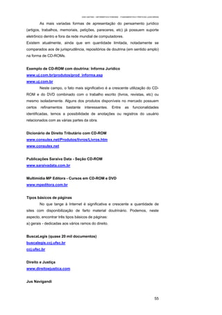 EAD UNITINS – INFORMÁTICA FORENSE - FUNDAMENTOS E PRÁTICAS JUDICIÁRIAS


         As mais variadas formas de apresentação do pensamento jurídico
(artigos, trabalhos, memoriais, petições, pareceres, etc) já possuem suporte
eletrônico dentro e fora da rede mundial de computadores.
Existem atualmente, ainda que em quantidade limitada, notadamente se
comparados aos de jurisprudência, repositórios de doutrina (em sentido amplo)
na forma de CD-ROMs.


Exemplo de CD-ROM com doutrina: Informa Jurídico
www.uj.com.br/produtos/prod_informa.asp
www.uj.com.br
         Neste campo, o fato mais significativo é a crescente utilização do CD-
ROM e do DVD combinado com o trabalho escrito (livros, revistas, etc) ou
mesmo isoladamente. Alguns dos produtos disponíveis no mercado possuem
certos   refinamentos    bastante     interessantes.           Entre      as      funcionalidades
identificadas, temos a possibilidade de anotações ou registros do usuário
relacionados com as várias partes da obra.


Dicionário de Direito Tributário com CD-ROM
www.consulex.net/Produtos/livros/Livros.htm
www.consulex.net


Publicações Saraiva Data - Seção CD-ROM
www.saraivadata.com.br


Multimídia MP Editora - Cursos em CD-ROM e DVD
www.mpeditora.com.br


Tipos básicos de páginas
         No que tange à Internet é significativa e crescente a quantidade de
sites com disponibilização de farto material doutrinário. Podemos, neste
aspecto, encontrar três tipos básicos de páginas:
a) gerais - dedicadas aos vários ramos do direito.


BuscaLegis (quase 20 mil documentos)
buscalegis.ccj.ufsc.br
ccj.ufsc.br


Direito e Justiça
www.direitoejustica.com


Jus Navigandi



                                                                                                      55
 