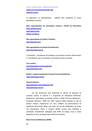 EAD UNITINS – INFORMÁTICA FORENSE - FUNDAMENTOS E PRÁTICAS JUDICIÁRIAS


www1.jus.com.br/doutrina/index.asp
www.jus.com.br


b) específicas ou especializadas - voltadas para disciplinas ou áreas
delimitadas do Direito.


Sites especializados em Informática Jurídica e Direito de Informática
www.ciberlex.adv.br
www.cbeji.com.br
infojur.ccj.ufsc.br


Site especializado em Direito Tributário
www.tributario.com


Site especializado em Direito Previdenciário
www.brunosilva.adv.br


c) periódicas - veiculadoras de trabalhos por períodos de tempo determinados
e, normalmente, sem acumulação ou formação de banco de dados.


Teia Jurídica
www.teiajuridica.com/novidad.htm
www.teiajuridica.com


Direito e Justiça (suplemento do jornal Correio Braziliense)
www.correioweb.com.br


Doutrina Saraiva
www.saraivajur.com.br/doutrina.cfm
www.saraivajur.com.br


            Um dos fenômenos mais relevantes no âmbito da pesquisa de
conteúdo jurídico na internet é o surgimento de bibliotecas eletrônicas.
Destacamos, pela ênfase na doutrina jurídica, a Rede Virtual de Bibliotecas -
Congresso Nacional - RVBI. Em 2000, segundo dados colhidos no site do
Senado Federal, implantou-se um novo software de gerenciamento de
bibliotecas denominado Aleph, que adota um formato bibliográfico de amplo
uso internacional. Assim, é possível efetivar buscas para identificar a
publicação, devidamente catalogada pela RVBI, de artigos, livros e outros
trabalhos em torno de determinada matéria de interesse.


Rede Virtual de Bibliotecas (RVBI)

56
 