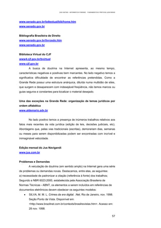 EAD UNITINS – INFORMÁTICA FORENSE - FUNDAMENTOS E PRÁTICAS JUDICIÁRIAS




www.senado.gov.br/bdtextual/bib/home.htm
www.senado.gov.br


Bibliografia Brasileira de Direito
www.senado.gov.br/livrosdo.htm
www.senado.gov.br


Biblioteca Virtual do CJF
www4.cjf.gov.br/bvirtual
www.cjf.gov.br
        A busca de doutrina na Internet apresenta, ao mesmo tempo,
características negativas e positivas bem marcantes. No lado negativo temos a
significativa dificuldade de encontrar as referências pretendidas. Como a
Grande Rede possui uma estrutura anárquica, diluída numa multidão de sites,
que surgem e desaparecem com indesejável freqüência, não temos marcos ou
guias seguros e constantes para localizar o material desejado.


Uma das exceções na Grande Rede: organização de temas jurídicos por
ordem alfabética
www.aldemario.adv.br


        No lado positivo temos a presença de inúmeros trabalhos relativos aos
fatos mais recentes da vida jurídica (edição de leis, decisões judiciais, etc).
Abordagens que, pelas vias tradicionais (escritas), demorariam dias, semanas
ou meses para serem disponibilizadas podem ser encontradas com incrível e
inimaginável velocidade.


Edição mensal do Jus Navigandi
www.jus.com.br


Problemas e Demandas
        A veiculação de doutrina (em sentido amplo) na Internet gera uma série
de problemas ou demandas novas. Destacamos, entre elas, as seguintes:
a) necessidade de padronizar a citação (referência à fonte) dos trabalhos;
Segundo a NBR 6023:2000, estabelecida pela Associação Brasileira de
Normas Técnicas - ABNT, os elementos a serem incluídos em referências de
documentos eletrônicos devem obedecer os seguintes modelos:
    •   SILVA, M. M. L. Crimes da era digital. .Net, Rio de Janeiro, nov. 1998.
        Seção Ponto de Vista. Disponível em:
        <http://www.brazilnet.com.br/contexts/brasilrevistas.htm>. Acesso em:
        28 nov. 1998.

                                                                                                   57
 