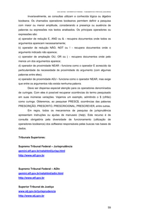 EAD UNITINS – INFORMÁTICA FORENSE - FUNDAMENTOS E PRÁTICAS JUDICIÁRIAS


         Invariavelmente, as consultas utilizam a conhecida lógica ou álgebra
booleana. Os chamados operadores booleanos permitem definir a pesquisa
com maior ou menor amplitude, considerando a presença ou ausência de
palavras ou expressões nos textos analisados. Os principais operadores ou
expressões são:
a) operador de redução E, AND ou & - recupera documentos onde todos os
argumentos aparecem necessariamente;
b) operador de redução NÃO, NOT ou ! - recupera documentos onde o
argumento indicado não aparece;
c) operador de ampliação OU, OR ou | - recupera documentos onde pelo
menos um dos argumentos aparece;
d) operador de proximidade NEAR - funciona como o operador E acrescido da
particularidade da necessidade de proximidade do argumento (com algumas
palavras entre eles);
e) operador de proximidade ADJ - funciona como o operador NEAR, mas exige
que entre os argumentos não exista nenhuma palavra.
         Deve ser dispensa especial atenção para os operadores denominados
de curingas. Com eles é possível recuperar ocorrências do termo pesquisado
em suas inúmeras variações. Vejamos um exemplo, admitindo o $ (cifrão)
como curinga. Obteremos, ao pesquisar PRESC$, ocorrências das palavras
PRESCRIÇÃO, PRESCRITO, PRESCRICIONAL, PRESCREVER, entre outras.
         Em regra, todos os mecanismos de pesquisa de jurisprudência
apresentam instruções ou ajudas de manuseio (help). Este recurso é de
consulta obrigatória pela diversidade de funcionamento (utilização de
operadores booleanos) dos softwares responsáveis pelas buscas nas bases de
dados.


Tribunais Superiores:


Supremo Tribunal Federal – Jurisprudência
gemini.stf.gov.br/netahtml/jurisp.html
http://www.stf.gov.br




Supremo Tribunal Federal – ADIn
gemini.stf.gov.br/netahtml/adin.html
http://www.stf.gov.br


Superior Tribunal de Justiça
www.stj.gov.br/jurisprudencia
http://www.stj.gov.br



                                                                                                    59
 