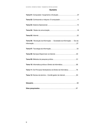 EAD UNITINS – INFORMÁTICA FORENSE - FUNDAMENTOS E PRÁTICAS JUDICIÁRIAS



                                                    Sumário

Tema 01: Computador: Surgimento e Evolução.............................................07


Tema 02: Conhecendo a máquina: O computador.........................................11


Tema 03: Sistema Operacional......................................................................14


Tema 04: Redes de comunicação.................................................................18


Tema 05: Internet...........................................................................................22


Tema 06: Revolução da Informação – Sociedade da Informação – Era da
informação.....................................................................................................27


Tema 07: Tecnologia da Informação.............................................................33


Tema 08: Serviços Disponíveis na Internet..................................................40


Tema 09: Métodos de pesquisa jurídica.......................................................51


Tema 10: Informática jurídica e Direito da Informática.................................66


Tema 11: Os Princípios Norteadores do Direito da Informática...................78


Tema 12: Nomes de domínio – Comitê gestor da internet...........................83




Glossário.......................................................................................................90


Sites pesquisados......................................................................................97




6
 