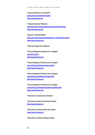 EAD UNITINS – INFORMÁTICA FORENSE - FUNDAMENTOS E PRÁTICAS JUDICIÁRIAS




Tribunal Superior do Trabalho
apolo.tst.gov.br/brs/blnk.shtml
http://www.tst.gov.br


Tribunal Superior Eleitoral
www.tse.gov.br/servicos/jurisprudencia/index.html
http://www.tse.gov.br


Superior Tribunal Militar
www.stm.gov.br/pesquisa/pesquisa_jurisprudencia.htm
http://www.stm.gov.br


Tribunais Regionais Federais:


Tribunal Regional Federal da 1a. Região
juris.trf1.gov.br
http://www.trf1.gov.br


Tribunal Regional Federal da 2a. Região
www.trf2.gov.br/jurisprudencia.html
http://www.trf2.gov.br


Tribunal Regional Federal da 4a. Região
www.trf4.gov.br/trf4/juris/index.htm
http://www.trf4.gov.br


Tribunal Regional Federal da 5a. Região
www.trf5.gov.br/processos/juris-verbete.html
http://www.trf5.gov.br


Tribunais de Justiça dos Estados:


Tribunal de Justiça do Distrito Federal
http://www.tjdf.gov.br


Tribunal de Justiça do Rio de Janeiro
http://www.tj.rj.gov.br


Tribunal de Justiça de Minas Gerais




60
 