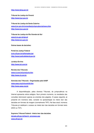 EAD UNITINS – INFORMÁTICA FORENSE - FUNDAMENTOS E PRÁTICAS JUDICIÁRIAS


http://www.tjmg.gov.br


Tribunal de Justiça do Paraná
http://www.tj.pr.gov.br


Tribunal de Justiça de Santa Catarina
www.tj.sc.gov.br/consultas/jurisprudencia/menu.htm
http://www.tj.sc.gov.br


Tribunal de Justiça do Rio Grande do Sul
www.tj.rs.gov.br/jprud
http://www.tj.rs.gov.br


Outras bases de decisões:


Portal da Justiça Federal
juris.cjf.gov.br/cjf/simples.jsp
http://www.justicafederal.gov.br


Jurídica On-line
http://www.jol.com.br


Revista dos Tribunais
www.rt.com.br/juris/juris.htm
http://www.rt.com.br


Súmulas dos Tribunais - Organizadas pela AASP
www.aasp.org.br/sumtrib.htm
http://www.aasp.org.br


        A disponibilização, pelos diversos Tribunais, de jurisprudência na
Internet apresenta vários estágios. Num primeiro momento, os resultados das
consultas retornavam apenas as ementas dos julgados. O passo seguinte, já
presente em inúmeros sites, consiste na apresentação do inteiro teor das
decisões em formato de imagem (normalmente TIFF). Na fase atual, inúmeros
Tribunais já viabilizam o acesso ao inteito teor das decisões em formato texto
(DOC ou TXT).


Supremo Tribunal Federal - Inteiro teor das decisões
dorado.stf.gov.br/teor/n_processo.asp
www.stf.gov.br



                                                                                                     61
 