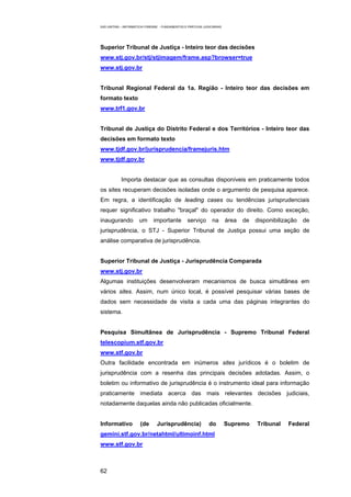 EAD UNITINS – INFORMÁTICA FORENSE - FUNDAMENTOS E PRÁTICAS JUDICIÁRIAS




Superior Tribunal de Justiça - Inteiro teor das decisões
www.stj.gov.br/stj/stjimagem/frame.asp?browser=true
www.stj.gov.br


Tribunal Regional Federal da 1a. Região - Inteiro teor das decisões em
formato texto
www.trf1.gov.br


Tribunal de Justiça do Distrito Federal e dos Territórios - Inteiro teor das
decisões em formato texto
www.tjdf.gov.br/jurisprudencia/framejuris.htm
www.tjdf.gov.br


            Importa destacar que as consultas disponíveis em praticamente todos
os sites recuperam decisões isoladas onde o argumento de pesquisa aparece.
Em regra, a identificação de leading cases ou tendências jurisprudenciais
requer significativo trabalho "braçal" do operador do direito. Como exceção,
inaugurando           um      importante          serviço       na       área   de   disponibilização   de
jurisprudência, o STJ - Superior Tribunal de Justiça possui uma seção de
análise comparativa de jurisprudência.


Superior Tribunal de Justiça - Jurisprudência Comparada
www.stj.gov.br
Algumas instituições desenvolveram mecanismos de busca simultânea em
vários sites. Assim, num único local, é possível pesquisar várias bases de
dados sem necessidade de visita a cada uma das páginas integrantes do
sistema.


Pesquisa Simultânea de Jurisprudência - Supremo Tribunal Federal
telescopium.stf.gov.br
www.stf.gov.br
Outra facilidade encontrada em inúmeros sites jurídicos é o boletim de
jurisprudência com a resenha das principais decisões adotadas. Assim, o
boletim ou informativo de jurisprudência é o instrumento ideal para informação
praticamente imediata acerca das mais relevantes decisões judiciais,
notadamente daquelas ainda não publicadas oficialmente.


Informativo            (de      Jurisprudência)               do         Supremo     Tribunal    Federal
gemini.stf.gov.br/netahtml/ultimoinf.html
www.stf.gov.br



62
 