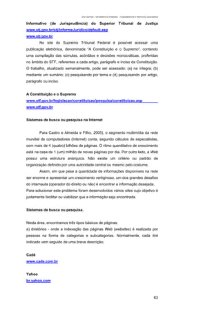 EAD UNITINS – INFORMÁTICA FORENSE - FUNDAMENTOS E PRÁTICAS JUDICIÁRIAS


Informativo   (de      Jurisprudência)    do      Superior         Tribunal         de      Justiça
www.stj.gov.br/stj/InformeJuridico/default.asp
www.stj.gov.br
        No site do Supremo Tribunal Federal é possível acessar uma
publicação eletrônica, denominada "A Constituição e o Supremo", contendo
uma compilação das súmulas, acórdãos e decisões monocráticas, proferidas
no âmbito do STF, referentes a cada artigo, parágrafo e inciso da Constituição.
O trabalho, atualizado semanalmente, pode ser acessado: (a) na íntegra; (b)
mediante um sumário; (c) pesquisando por tema e (d) pesquisando por artigo,
parágrafo ou inciso.


A Constituição e o Supremo
www.stf.gov.br/legislacao/constituicao/pesquisa/constituicao.asp
www.stf.gov.br


Sistemas de busca ou pesquisa na Internet


        Para Castro e Almeida e Filho, 2005), o segmento multimídia da rede
mundial de computadores (Internet) conta, segundo cálculos de especialistas,
com mais de 4 (quatro) bilhões de páginas. O ritmo quantitativo de crescimento
está na casa de 1 (um) milhão de novas páginas por dia. Por outro lado, a Web
possui uma estrutura anárquica. Não existe um critério ou padrão de
organização definido por uma autoridade central ou mesmo pelo costume.
        Assim, em que pese a quantidade de informações disponíveis na rede
ser enorme e apresentar um crescimento vertiginoso, um dos grandes desafios
do internauta (operador do direito ou não) é encontrar a informação desejada.
Para solucionar este problema foram desenvolvidos vários sites cujo objetivo é
justamente facilitar ou viabilizar que a informação seja encontrada.


Sistemas de busca ou pesquisa.


Nesta área, encontramos três tipos básicos de páginas:
a) diretórios - onde a indexação das páginas Web (websites) é realizada por
pessoas na forma de categorias e subcategorias. Normalmente, cada link
indicado vem seguido de uma breve descrição;


Cadê
www.cade.com.br


Yahoo
br.yahoo.com



                                                                                                    63
 