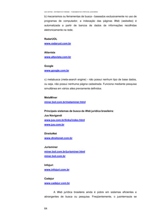 EAD UNITINS – INFORMÁTICA FORENSE - FUNDAMENTOS E PRÁTICAS JUDICIÁRIAS


b) mecanismos ou ferramentas de busca - baseados exclusivamente no uso de
programas de computador, a indexação das páginas Web (websites) é
automatizada a partir de bancos de dados de informações recolhidas
eletronicamente na rede;


RadarUOL
www.radaruol.com.br


Altavista
www.altavista.com.br


Google
www.google.com.br


c) metabusca (meta-search engine) - não possui nenhum tipo de base dados,
ou seja, não possui nenhuma página cadastrada. Funciona mediante pesquisa
simultânea em vários sites previamente definidos.


MetaMiner
miner.bol.com.br/metaminer.html


Principais sistemas de busca da Web jurídica brasileira:
Jus Navigandi
www.jus.com.br/links/index.html
www.jus.com.br


DireitoNet
www.direitonet.com.br


Jurisminer
miner.bol.com.br/jurisminer.html
miner.bol.com.br


Infojuri
www.infojuri.com.br


Cadejur
www.cadejur.com.br


            A Web jurídica brasileira ainda é pobre em sistemas eficientes e
abrangentes de busca ou pesquisa. Freqüentemente, o jusinternauta se



64
 
