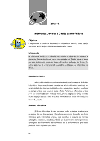 EAD UNITINS – INFORMÁTICA FORENSE - FUNDAMENTOS E PRÁTICAS JUDICIÁRIAS




                                          Tema 10



          Informática Jurídica e Direito da Informática

Objetivo
Compreender o Direito de Informática e Informatica Jurídica, como ciência
autônoma, e sua relação com os demais ramos do Direito.


Introdução
A informática jurídica é a ciência que estuda a utilização de aparatos e
elementos físicos eletrônicos, como o computador, no Direito; isto é, a ajuda
que este instrumento presta ao desenvolvimento e aplicação do direito. Em
outras palavras, é o instrumental necessário a utilização da informática no
Direito.




Informática Jurídica


            A Informática jurídica constitue uma ciência que forma parte do âmbito
informático, demonstrando desta maneira que a informática tem penetrado em
uma infinidade de sistemas, instituições, etc... prova disto e que tem penetrado
no campo jurídico para servir de ajuda e fonte. Portanto, a informática jurídica
pode ser considerada como fonte do direito, critério próprio que talvez encontre
muitos tropeços devido a falta de cultura informática que existe em nosso país.
(CASTRO, 2005)


Direito da Informática


            O Direito Informático é mais complexo e não se dedica simplesmente
ao estudo do uso dos aparatos informáticos como meio de auxílio ao direito
delimitado pela informática jurídica, pois constitue o conjunto de normas,
aplicações, processos, relações jurídicas que surgem como conseqüência da
aplicação e desenvolvimento da informática, isto é, a informática é geral deste
ponto de vista e regulada pelo direito.



66
 