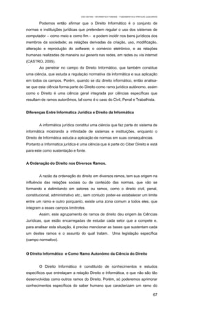 EAD UNITINS – INFORMÁTICA FORENSE - FUNDAMENTOS E PRÁTICAS JUDICIÁRIAS


        Podemos então afirmar que o Direito Informático é o conjunto de
normas e instituições jurídicas que pretendem regular o uso dos sistemas de
computador – como meio e como fim - e podem incidir nos bens jurídicos dos
membros da sociedade; as relações derivadas da criação, uso, modificação,
alteração e reprodução do software; o comércio eletrônico, e as relações
humanas realizadas de maneira sui generis nas redes, em redes ou via internet
(CASTRO, 2005).
        Ao penetrar no campo do Direito Informático, que também constitue
uma ciência, que estuda a regulação normativa da informática e sua aplicação
em todos os campos. Porém, quando se diz direito informático, então analisa-
se que esta ciência forma parte do Direito como ramo jurídico autônomo, assim
como o Direito é uma ciência geral integrada por ciências específicas que
resultam de ramos autonômos, tal como é o caso do Civil, Penal e Trabalhista.


Diferenças Entre Informatica Jurídica e Direito da Informática


        A informática jurídica constitui uma ciência que faz parte do sistema de
informática mostrando a infinidade de sistemas e instituições, enquanto o
Direito de Informática estuda a aplicação de normas em suas consequências.
Portanto a Informática jurídica é uma ciência que é parte do Ciber Direito e está
para este como sustentação e fonte.


A Ordenação do Direito nos Diversos Ramos.


        A razão da ordenação do direito em diversos ramos, tem sua origem na
influência das relações sociais ou de conteúdo das normas, que vão se
formando e delimitando em setores ou ramos, como o direito civil, penal,
constitucional, administrativo etc., sem contudo poder-se estabelecer um limite
entre um ramo e outro porquanto, existe uma zona comum a todos eles, que
integram a esses campos limítrofes.
        Assim, este agrupamento de ramos de direito deu origem às Ciências
Jurídicas, que estão encarregadas de estudar cada setor que a compete e,
para analisar esta situação, é preciso mencionar as bases que sustentam cada
um destes ramos e o assunto do qual tratam.                   Uma legislação específica
(campo normativo).


O Direito Informático e Como Ramo Autonômo da Ciência do Direito


        O Direito Informático é constituído de conhecimentos e estudos
específicos que entrelaçam a relação Direito e Informática, e que não são tão
desenvolvidas como outros ramos do Direito. Porém, só poderemos aprimorar
conhecimentos específicos do saber humano que caracterizam um ramo do

                                                                                                    67
 