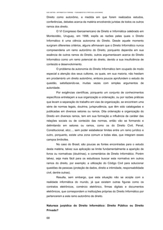 EAD UNITINS – INFORMÁTICA FORENSE - FUNDAMENTOS E PRÁTICAS JUDICIÁRIAS


Direito como autonômo, a medida em que forem realizados estudos,
conferências, debates acerca da matéria envolvendo juristas de todos os outros
ramos dos direito.
            O VI Congresso Iberoamericano de Direito e Informática celebrado em
Montevidéo, Uruguay, em 1998, expôs as razões pelas quais o Direito
Informático é uma ciência autonoma do Direito. Desde aquele momento
surgiram diferentes critérios, alguns afirmavam que o Direito Informático nunca
compreenderia um ramo autonômo do Direito, porquanto dependia em sua
essência de outros ramos do Direito, outros argumentavam acerca do Direito
Informático como um ramo potencial do direito, devido a sua insuficiência de
conteúdo e desenvolvimento.
            O problema da autonomia do Direito Informático tem ocupado de modo
especial a atenção dos seus cultores, os quais, em sua maioria, não hesitam
em proclamá-lo um direito autonômo, embora poucos aprofundem o estudo da
questão,        satisfazendo-se,            muitas        vezes          com simples   argumentos   de
autoridade.
            Por exigências científicas, porquanto um conjunto de conhecimentos
específicos entrelaçam a sua organização e ordenação, ou por razões práticas
que levam a separação do trabalho em vias de organização, se encontram uma
série de normas legais, doutrina, jurisprudência, que têm sido catalogadas e
publicadas em diversos setores ou ramos. Dita ordenação e organização do
Direito em diversos ramos, tem em sua formação a influência de caráter das
relações sociais ou de conteúdo das normas, então vão se formando e
delimitando em setores ou ramos, como os do Direito Civil, Penal,
Constitucional, etcc..., sem poder estabelecer limites entre um ramo jurídico e
outro, porquanto, existe uma zona comum a todas elas, que integram esses
campos limítrofes.
            No caso do Brasil, são poucas as fontes encontradas para o estudo
desta matéria, talvez sua aplicação se limite fundamentalmente a aparição de
livros ou normativas (doutrinas), e comentários de Direito Informático. Porém
talvez, seja mais fácil para os estudiosos buscar esta normativa em outros
ramos do direito, por exemplo; a utilização do Código Civil para solucionar
questões de pessoas (proteção de dados, direito a intimidade, responsabilidade
civil, dentre outras).
            Resulta, sem embargo, que esta situação não se acopla com a
realidade informática do mundo, já que existem outras figuras como os
contratos eletrônicos, comércio eletrônico, firmas digitais e documentos
eletrônicos, que correspondem a instituições próprias do Direito Informático por
pertencerem a este ramo autonômo de direito.


Natureza jurpidica do Direito Informático: Direito Público ou Direito
Privado?

68
 
