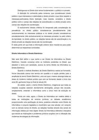 EAD UNITINS – INFORMÁTICA FORENSE - FUNDAMENTOS E PRÁTICAS JUDICIÁRIAS


           Distingue-se no Direito dois ramos fundamentais: o público e o privado.
           A distinção foi conhecida pelos romanos, que consideravam direito
público o que interessava à coletividade e direito privado o que dizia respeito a
interesses particulares. Outra distinção, mais recente, considera o direito
público como o campo das relações de subordinacão e o direito privado como
campo das relações de coordenação.
           O exclusivismo desses critérios foi temperado pela consideração de
prevalência:      no   direito    público      consideram-se             prevalentemente               (não
exclusivamente) os interesses públicos e no direito privado consideram-se
prevalentemente (não exclusivamente) os interesses privados; ou pelo critério
da tipicidade: no direito público, as relações típicas são de subordinação e no
direito privado as relações típicas são de coordenação.
É neste ponto em que toda a informação anterior deve mesclar-se para poder
determinar as respectivas conclusões.


Direito Informático e Direito Eletrônico


Não será fácil definir o que venha a ser Direito da Informática ou Direito
Eletrônico. Inexiste consenso entre os Institutos existentes no Brasil, que
debatem o tema com seriedade, acerca do termo Direito da Informática ou
Direito Eletrônico.
           Quando o Instituto Brasileiro de Direito Eletrônico estava se formando,
houve discussão acerca dos termos em questão e a opção pendeu para a
amplitude do termo Direito Eletrônico, uma vez que o mesmo abrange todas as
áreas do moderno instituto jurídico que vem se formando desde o início dos
anos 90, ganhando força no final do século XX.
           Ao adotar, assim, o termo Direito Eletrônico, imagina-se que todas as
relações surgidas estariam devidamente abrangidas, porque não se-pode,
simplesmente, entender a informática como o único meio de evolução do
direito.
           Tendo em vista, agora, o Direito da Informática ser matéria afeita a
todas      as   instituições     de   ensinos      jurídicos,       os      debates        acadêmicos
proporcionarão uma pacificação do tema, podemos entender como Direito da
Informática o conjunto legislativo e doutrinário que visa estudar, em conjunto
com os demais ramos do Direito, as relações havidas através dos canais de
informação obtidos por meio digital. Direito da Informática referente à disciplina
que estuda as implicações e problemas jurídicos surgidos com a utilização das
modernas tecnologias da informação.




                                                                                                          69
 