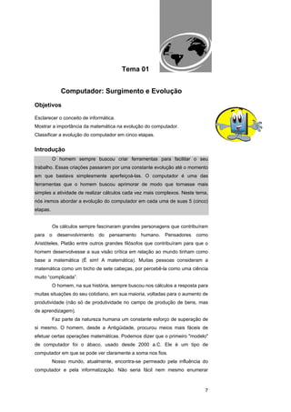 EAD UNITINS – INFORMÁTICA FORENSE - FUNDAMENTOS E PRÁTICAS JUDICIÁRIAS




                                            Tema 01


             Computador: Surgimento e Evolução

Objetivos

Esclarecer o conceito de informática.
Mostrar a importância da matemática na evolução do computador.
Classificar a evolução do computador em cinco etapas.


Introdução
          O homem sempre buscou criar ferramentas para facilitar o seu
trabalho. Essas criações passaram por uma constante evolução até o momento
em que bastava simplesmente aperfeiçoá-las. O computador é uma das
ferramentas que o homem buscou aprimorar de modo que tornasse mais
simples a atividade de realizar cálculos cada vez mais complexos. Neste tema,
nós iremos abordar a evolução do computador em cada uma de suas 5 (cinco)
etapas.


          Os cálculos sempre fascinaram grandes personagens que contribuíram
para   o    desenvolvimento   do    pensamento            humano.          Pensadores           como
Aristóteles, Platão entre outros grandes filósofos que contribuíram para que o
homem desenvolvesse a sua visão crítica em relação ao mundo tinham como
base a matemática (É sim! A matemática). Muitas pessoas consideram a
matemática como um bicho de sete cabeças, por percebê-la como uma ciência
muito “complicada”.
          O homem, na sua história, sempre buscou nos cálculos a resposta para
muitas situações do seu cotidiano, em sua maioria, voltadas para o aumento de
produtividade (não só de produtividade no campo de produção de bens, mas
de aprendizagem).
          Faz parte da natureza humana um constante esforço de superação de
si mesmo. O homem, desde a Antigüidade, procurou meios mais fáceis de
efetuar certas operações matemáticas. Podemos dizer que o primeiro "modelo"
de computador foi o ábaco, usado desde 2000 a.C. Ele é um tipo de
computador em que se pode ver claramente a soma nos fios.
          Nosso mundo, atualmente, encontra-se permeado pela influência do
computador e pela informatização. Não seria fácil nem mesmo enumerar



                                                                                                       7
 