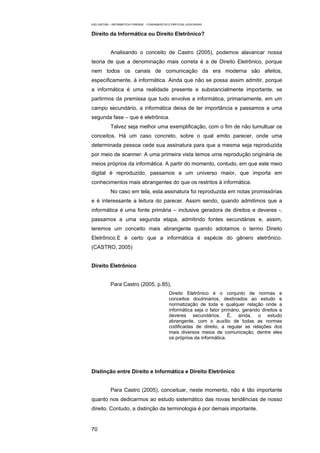 EAD UNITINS – INFORMÁTICA FORENSE - FUNDAMENTOS E PRÁTICAS JUDICIÁRIAS


Direito da Informática ou Direito Eletrônico?


            Analisando o conceito de Castro (2005), podemos alavancar nossa
teoria de que a denominação mais correta é a de Direito Eletrônico, porque
nem todos os canais de comunicação da era moderna são afeitos,
especificamente, à informática. Ainda que não se possa assim admitir, porque
a informática é uma realidade presente e substancialmente importante, se
partirmos da premissa que tudo envolve a informática, primariamente, em um
campo secundário, a informática deixa de ter importância e passamos a uma
segunda fase – que é eletrônica.
            Talvez seja melhor uma exemplificação, com o fim de não tumultuar os
conceitos. Há um caso concreto, sobre o qual emito parecer, onde uma
determinada pessoa cede sua assinatura para que a mesma seja reproduzida
por meio de scanner. A uma primeira vista temos uma reprodução originária de
meios próprios da informática. A partir do momento, contudo, em que este meio
digital é reproduzido, passamos a um universo maior, que importa em
conhecimentos mais abrangentes do que os restritos à informática.
            No caso em tela, esta assinatura foi reproduzida em notas promissórias
e é interessante a leitura do parecer. Assim sendo, quando admitimos que a
informática é uma fonte primária – inclusive geradora de direitos e deveres -,
passamos a uma segunda etapa, admitindo fontes secundárias e, assim,
teremos um conceito mais abrangente quando adotamos o termo Direito
Eletrônico.E é certo que a informática é espécie do gênero eletrônico.
(CASTRO, 2005)


Direito Eletrônico


            Para Castro (2005, p.85),
                                                 Direito Eletrônico é o conjunto de normas e
                                                 conceitos doutrinários, destinados ao estudo e
                                                 normatização de toda e qualquer relação onde a
                                                 informática seja o fator primário, gerando direitos e
                                                 deveres secundários. É, ainda, o estudo
                                                 abrangente, com o auxílio de todas as normas
                                                 codificadas de direito, a regular as relações dos
                                                 mais diversos meios de comunicação, dentre eles
                                                 os próprios da informática.




Distinção entre Direito e Informática e Direito Eletrônico


            Para Castro (2005), conceituar, neste momento, não é tão importante
quanto nos dedicarmos ao estudo sistemático das novas tendências de nosso
direito. Contudo, a distinção da terminologia é por demais importante.


70
 