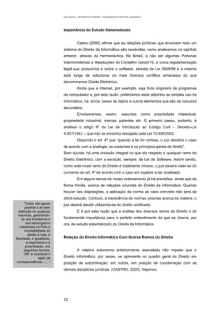 EAD UNITINS – INFORMÁTICA FORENSE - FUNDAMENTOS E PRÁTICAS JUDICIÁRIAS




                              Importância do Estudo Sistematizado


                                          Castro (2005) afirma que as relações jurídicas que envolvem todo um
                              sistema do Direito da Informática são resolvidas, como analisamos no capítulo
                              anterior, através da hermenêutica. No Brasil, a não ser algumas Portarias
                              Interministeriais e Resoluções do Conselho Gestor10, a única regulamentação
                              legal que possuímos é sobre o software, através da Lei 9609/98 e a mesma
                              está longe de solucionar os mais diversos conflitos emanados do que
                              denominamos Direito Eletrônico.
                                          Ainda que a Internet, por exemplo, seja fruto originário de programas
                              de computador e, por esta razão, poderíamos estar adstritos ao simples uso da
                              informática, há, ainda, bases de dados e outros elementos que são de natureza
                              secundária.
                                          Envolveremos,             assim,        assuntos             como   propriedade   intelectual,
                              propriedade industrial, marcas, patentes etc. O primeiro passo, portanto, é
                              analisar o artigo 4º da Lei de Introdução ao Código Civil – Decreto-Lei
                              4.657/1942 -, que não se encontra revogado pela Lei 10.406/2002.
                                          Dispondo o art. 4º que “quando a lei for omissa, o juiz decidirá o caso
                              de acordo com a analogia, os costumes e os princípios gerais de direito”.
                              Sem dúvida, há uma omissão integral no que diz respeito a qualquer ramo do
                              Direito Eletrônico, com a exceção, sempre, da Lei de Software. Assim sendo,
                              como este novel ramo do Direito é totalmente omisso, o juiz deverá valer-se do
                              comando do art. 4º de acordo com o caso em espécie a ser analisado.
                                          Em alguns ramos de nosso ordenamento já há previsões, ainda que de
                              forma tímida, acerca de relações oriundas do Direito da Informática. Quando
                              houver tais disposições, a aplicação da norma ao caso concreto não será de
                              difícil solução. Contudo, à inexistência de normas próprias acerca da matéria, o
      “Todos são iguais       juiz deverá decidir utilizando-se do direito codificado.
       perante a lei sem
  distinção de qualquer                   E é por esta razão que a análise dos diversos ramos do Direito é de
  natureza, garantindo-
    se aos brasileiros e      fundamental importância para o perfeito entendimento do que se chama, por
        aos estrangeiros      ora, de estudo sistematizado do Direito da Informática.
   residentes no País a
       inviolabilidade do
          direito à vida, à
liberdade, a igualdade,       Relação do Direito Informático Com Outros Ramos do Direito
         à segurança e à
        propriedade, nos
      seguintes termos:                   A relativa autonomia anteriormente assinalada não impede que o
      “XII- é inviolável o
                  sigilo da   Direito informático, por vezes, se apresente no quadro geral do Direito em
 correspondência........”     posição de subordinação; em outras, em posição de coordenação com as
                              demais disciplinas jurídicas. (CASTRO, 2005). Vejamos:




                              72
 