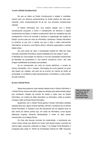 EAD UNITINS – INFORMÁTICA FORENSE - FUNDAMENTOS E PRÁTICAS JUDICIÁRIAS


1) com o Direito Constitucional


        No que se refere ao Direito Constitucional a relação é manifesta,
mesmo sem nos fixarmos exclusivamente no direito positivo de cada país,
inspirado, como necessariamente há de ser, nos princípios constitucionais
vigentes.
        O Direito Informático tem uma estreita relação com o Direito
Constitucional porquanto a forma e manejamento da estrutura e órgãos
fundamentais do Estado, é matéria constitucional. Deve ser ressaltado que dito
manejamento e forma de controlar a estrutura e organização dos órgãos do
Estado, se leva cabo por meio da informática, colocando o Direito Informático
na berlinda, já que com o devido uso que é dado a estes instrumentos
informáticos, se levará a uma idônea, eficaz e eficiente organização e controle
destes entes.
        De outro ponto de vista, a Constituição Federal de 1988 tem dado
chancela a liberdade informática, quando estabelece em seu artigo 5º caput:
A liberdade de comunicação via internet é uma das expressões fundamentais
da liberdade de pensamento e, sua reserva constitui-se numa                              das mais
antigas modalidades de proteção à privacidade.
        Ao se corresponder, por meio do correio eletrônico, o usuário do
serviço compartilha, com o receptor, informações de cunho pessoal, as quais
não podem ser violadas, sob pena de se incorrer em mácula ao direito de
privacidade. A Lei Máxima tutela expressamente a intimidade e a vida privada,
de cada indivíduo.


2) com o Direito Penal


        Nesta área podemos notar estreita relação entre o Direito Informático e
                                                                                                           "Não há crime sem
o Direito Penal, porque este último regula as sanções para determinadas ações                              lei anterior que o
que constituam violação de normas de direito e neste caso do Direito                                       defina. Não há
                                                                                                           pena sem prévia
Informático, em matéria de delito cibernético ou informático, então se poderia                             cominação legal".
começar a falar do Direito Penal Informático.
        Igualmente com o Direito Penal guarda o Direito Informático estreitas
relações tanto que, alguns autores alemães, afirmam a existência de um Direito
Penal Informático. A verdade é que tão importantes são as relações entre os
dois ramos da ciência jurídica que, em razão da informática, novas figuras
delituosas surgiram deixando desatualizado e inerte os tipos penais
mencionados nos Códigos Penais.
        Em face das lacunas oriundas da modernidade, a reprimenda aos
novos crimes virtuais que afloram em nosso meio deverá acatar o princípio da
reserva legal, conquanto verificada no artigo 1º do Código Penal Brasileiro e
onsagrado pelo artigo 5º, XXXIX da Constituição Federal de 1988: Enquanto

                                                                                                    73
 