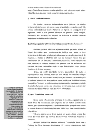 EAD UNITINS – INFORMÁTICA FORENSE - FUNDAMENTOS E PRÁTICAS JUDICIÁRIAS


                                isso, o Direito Penal, tutelador dos bens jurídicos mais relevantes, quais sejam,
                                vida e liberdade, deve ser regido pelas normas penais vigentes.


                                3) com os Direitos Humanos


                                            Os direitos humanos indispensáveis para defender os direitos
                                fundamentais do homem, tais como a vida, a igualdade, o respeito moral, vida
                                privada e intimidade que levam o homem a ser digno e por conseguinte a ter
                                dignidade, como o que permite catalogar as pessoas como íntegras,
                                convivendo em ambiente de respeito, de liberdade e fazendo possível
                                sociedades verdadeiramente civilizadas.


                                Que Relação pode ter o Direito Informático com os Direitos Humanos?


                                            Pois bem, pode-se mencionar a possibilidade de que exista através do
                                Direito      Informático          esta      regulamentação               jurídica   que   apoie   o   bom
                                funcionamento do órgãos jurisdicionais, só para dar um simples exemplo; é de
                                imaginar, a eficácia e eficiência com que se manejam nossas leis que
                                colaborariam em um alto grau a celeridade processual, ponto indispensável
                                para defender os direitos humanos das pessoas que se encontram nos
                                cárceres nacionais, declaradas estas a nível internacional, como centros
                                violadores de direitos humanos.
                                             Então, ao existir celeridade, haverá possibilidade de evitar a
                                superpopulação dos cárceres, fator que tem influído na constante violação
                                desses direitos; por produzir esta superpopulação, escassez de alimento para
                                os reclusos, assim como a carência de meios sanitários e de higiene mínima
                                necessários. Também, se pode mencionar outras relações tratadas em matéria
                                de direitos humanos como a de privacidade e intimidade, que poderiam ser
      “Artigo 5.- copilações
  dados (bases de dados).       burladas através da utilização ilícita dos meios informáticos.
 As copilações de dados e
       outros materiais, em
   qualquer forma, que por      4) com a Propriedade Intelectual
      razões de seleção ou
        disposição de seus
     conteúdos constituem                   Nesse ponto é fundamental a tomada de medidas, especialmente no
        criações de caráter
           intelectual, estão   Brasil. Onde há necessidade, com urgência, de um melhor controle desta
      protegidas como tais.
         Essa proteção não      matéria, para penalizar os plágios, a pirataria bem como qualquer delito contra
     compreende os dados        os direitos do autor ou industriais produzidos contra e por meio de instrumentos
  materiais em si mesmo e
 se estende sem prejuízos       informáticos.
a qualquer direito do autor
    que subsista a respeito                 Tal como ocorre com o direito autoral em geral, a tutela jurídica das
    dos dados ou materiais      bases de dados deriva do acúmulo de disposições normativas, regionais e
    contidos na copilação”.
                                nacionais.
                                            No plano internacional podemos verificar o Convênio de Berna para a
                                Proteção das Obras literárias e artísiticas de 1971 – como é de esperar a partir

                                74
 