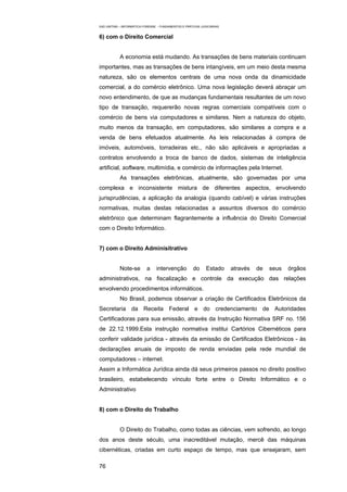 EAD UNITINS – INFORMÁTICA FORENSE - FUNDAMENTOS E PRÁTICAS JUDICIÁRIAS


6) com o Direito Comercial


            A economia está mudando. As transações de bens materiais continuam
importantes, mas as transações de bens intangíveis, em um meio desta mesma
natureza, são os elementos centrais de uma nova onda da dinamicidade
comercial, a do comércio eletrônico. Uma nova legislação deverá abraçar um
novo entendimento, de que as mudanças fundamentais resultantes de um novo
tipo de transação, requererão novas regras comerciais compatíveis com o
comércio de bens via computadores e similares. Nem a natureza do objeto,
muito menos da transação, em computadores, são similares a compra e a
venda de bens efetuados atualmente. As leis relacionadas à compra de
imóveis, automóveis, torradeiras etc., não são aplicáveis e apropriadas a
contratos envolvendo a troca de banco de dados, sistemas de inteligência
artificial, software, multimídia, e comércio de informações pela Internet.
            As transações eletrônicas, atualmente, são governadas por uma
complexa e inconsistente mistura de diferentes aspectos, envolvendo
jurisprudências, a aplicação da analogia (quando cabível) e várias instruções
normativas, muitas destas relacionadas a assuntos diversos do comércio
eletrônico que determinam flagrantemente a influência do Direito Comercial
com o Direito Informático.


7) com o Direito Adminisitrativo


            Note-se        a     intervenção          do      Estado     através   de   seus   órgãos
administrativos, na fiscalização e controle da execução das relações
envolvendo procedimentos informáticos.
            No Brasil, podemos observar a criação de Certificados Eletrônicos da
Secretaria da Receita Federal e do credenciamento de Autoridades
Certificadoras para sua emissão, através da Instrução Normativa SRF no. 156
de 22.12.1999.Esta instrução normativa institui Cartórios Cibernéticos para
conferir validade jurídica - através da emissão de Certificados Eletrônicos - às
declarações anuais de imposto de renda enviadas pela rede mundial de
computadores – internet.
Assim a Informática Jurídica ainda dá seus primeiros passos no direito positivo
brasileiro, estabelecendo vínculo forte entre o Direito Informático e o
Administrativo


8) com o Direito do Trabalho


            O Direito do Trabalho, como todas as ciências, vem sofrendo, ao longo
dos anos deste século, uma inacreditável mutação, mercê das máquinas
cibernéticas, criadas em curto espaço de tempo, mas que ensejaram, sem

76
 