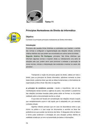 EAD UNITINS – INFORMÁTICA FORENSE - FUNDAMENTOS E PRÁTICAS JUDICIÁRIAS




                                          Tema 11



Princípios Norteadores do Direito da Informática

Objetivo
Conhecer os principais princípios norteadores do Direito Informático.


Introdução
Princípios são aquelas linhas diretrizes ou postulados que inspiram o sentido
das normas e configuram a regulamentação das relações virtuais, conforme
critérios distintos dos que podem ser encontrados em outros ramos do direito.
Segundo Américo Plá Rodrigues, princípios “são linhas diretrizes que
informam algumas normas e inspiram direta ou indiretamente uma série de
soluções pelo que, podem servir para promover e embasar a aprovação de
novas normas, orientar a interpretação das existentes e resolver os casos não
previstos”.




            Transpondo a noção de princípios gerais do direito, válidos em todo o
direito, para os princípios do Direito Informático, aplicáveis somente na área
deste direito, podemos dizer que são as idéias fundamentais e informadoras da
organização jurídica virtual. São eles os seguintes:


a) princípio da existência concreta - revela a importância, não só das
manifestações tácitas durante a vigência do pacto, mas também o predomínio
das relações concretas travadas pelas partes sobre as formas, ou da própria
realidade sobre a documentação escrita ou virtual.
            O que deve ser levado em consideração nas relações virtuais é aquilo
que verdadeiramente ocorre e não aquilo que é estipulado em, por exemplo
contratos virtuais.
            Significa referido princípio que em caso de discordância entre o que
ocorre na prática e o que surge de documentos e acordos se deve dar
preferência ao que sucede nos terrenos dos fatos. O desajuste entre os fatos e
a forma pode evidenciar a simulação de uma situação jurídica distinta da
realidade viciada por um erro na transmissão de dados e informações.


78
 