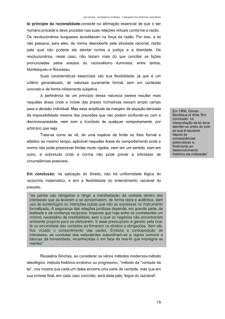 EAD UNITINS – INFORMÁTICA FORENSE - FUNDAMENTOS E PRÁTICAS JUDICIÁRIAS


b) princípio da racionalidade-consiste na afirmação essencial de que o ser
humano procede e deve proceder nas suas relações virtuais conforme a razão.
Os revolucionários burgueses acreditavam na força da razão. Por isso, a lei
não passava, para eles, de norma descoberta pela atividade racional, razão
pela qual não poderia ela atentar contra a justiça e a liberdade. Os
revolucionários, neste caso, não faziam mais do que conciliar as lições
pronunciadas     pelos   arautos   do     racionalismo          iluminista:        entre      tantos,
Montesquieu e Rousseau.
        Suas características essenciais são sua flexibilidade, já que é um
critério generalizado, de natureza puramente formal, sem um conteúdo
concreto e de forma nitidamente subjetiva.
        A pertinência de um princípio dessa natureza parece resultar mais
naquelas áreas onde a índole das praxes normativas deixam amplo campo
para a decisão individual. Mas essa amplitude da margem de atuação derivada
                                                                                                            Em 1908, Cloves
da impossibilidade mesma das previsões que não podem confundir-se com a                                     Beviláqua já dizia.“Em
                                                                                                            conclusão, na
discricionariedade, nem com a liceidade de qualquer comportamento, por                                      interpretação da lei deve
                                                                                                            atender-se antes de tudo
arbitrário que seja.
                                                                                                            ao que é razoável,
        Trata-se como se vê, de uma espécie de limite ou freio formal e                                     depois às
                                                                                                            conseqüências
elástico ao mesmo tempo, aplicável naquelas áreas do comportamento onde a                                   sistemáticas e,
                                                                                                            finalmente ao
norma não pode prescrever limites muito rígidos, nem em um sentido, nem em
                                                                                                            desenvolvimento
outro, e sobretudo onde a norma não pode prever a infinidade de                                             histórico da civilização”

circunstâncias possíveis.


Em conclusão: na aplicação do Direito, não há uniformidade lógica do
raciocínio matemático, e sim a flexibilidade do entendimento razoável do
preceito.

 “As partes são obrigadas a dirigir a manifestação da vontade dentro dos
 interesses que as levaram a se aproximarem, de forma clara e autêntica, sem
 uso de subterfúgios ou intenções outras que não as expressas no instrumento
 formalizado. A segurança das relações jurídicas depende, em grande parte, da
 lealdade e da confiança recíproca. Impende que haja entre os contratantes um
 mínimo necessário de credibilidade, sem o qual os negócios não encontrariam
 ambiente propício para se efetivarem. E esse pressuposto é gerado pela boa-
 fé ou sinceridade das vontades ao firmarem os direitos e obrigações. Sem ele,
 fica viciado o consentimento das partes. Embora a contraposição de
 interesses, as condutas dos estipulantes subordinam-se a regras comuns e
 básicas da honestidade, reconhecidas ó em face da boa-fé que impregna as
 mentes”.


        Recaséns Sinches, ao considerar os vários métodos modernos-método
teleológico, método histórico-evolutivo ou progressivo, “método da “vontade da
lei”, nos mostra que cada um deles encerra uma parte de verdade, mas que em
sua síntese final, em cada caso concreto, será dada pelo “logos do razoável”.




                                                                                                     79
 