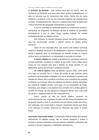 EAD UNITINS – INFORMÁTICA FORENSE - FUNDAMENTOS E PRÁTICAS JUDICIÁRIAS


c) princípio da lealdade - todo homem deve agir em boa-fé, deve ser
verdadeiro: ex honestate unus homo alteri debet veritatis manifestationem, e é
este um princípio que foi incorporado pelo Direito. Muitas leis da nossa
disciplina o recolheram como um dos princípios dirigentes nas relações entre
as partes. Conseqüêntemente, a boa fé e o respeito mútuo entre as partes para
o fiel cumprimento das obrigações estabelecidas ou pactuadas.
            A boa fé, entendida no significado objetivo do cumprimento honesto e
escrupuloso da obrigações, se distingue da boa fé subjetiva ou psicológica
abrangentendo o erro ou falsa crença, significa lealdade de conduta
completamente leal nas relações virtuais.
            Nos contratos, há sempre interesses opostos das partes contratantes,
mas sua harmonização constitui o objetivo mesmo da relação jurídica
contratual.
            Assim há uma imposição ética que domina toda matéria contratual,
vedando o emprego da astúcia e da deslealdade e impondo a observância da
boa-fé e lealdade, tanto na manifestação da vontade (criação do negócio
jurídico) como, principalmente, na interpretação e execução do contrato.
            A boa-fé subjetiva diz respeito à ignorância de uma pessoa acerca de
um fato modificador, impeditivo ou violador de seu direito. É pois a falsa crença
acerca de uma situação pela qual o detentor do direito acredita em sua
legitimidade, porque desconhece a verdadeira situação.
            Já a boa-fé objetiva, pode ser definida a grosso modo, como sendo
uma regra de conduta, isto é, o dever das partes de agir conforme certos
parâmetros de honestidade e lealdade, a fim de se estabelecer o equilíbrio nas
relações de virtuais. Não o equilíbrio econômico, mas o equilíbrio das posições
contratuais, uma vez que, dentro do complexo de direitos e deveres das partes,
em matéria de relações virtuais, como regra, há um desequilíbrio de forças.
Entretanto, para chegar a uma equilíbrio real, somente com a análise global do
contrato do contrato, de uma cláusula em relação às demais, pois o que pode
ser abusivo u exagerado para um não o será para outro.
            Assim,        quando         se      fala     em       boa-fé   objetiva,   pensa-se   em
comportamento fiel, leal, na atuação de cada uma das partes contratantes a fim
de garantir respeito a outra. É um princípio que visa garantir a ação sem abuso,
sem obstrução, sem causar lesão a ninguém, cooperando sempre para atingir
o fim colimado no contrato, realizando os interesses das partes no âmbito
virtual.


d) princípio intervenção estatal - a intervenção direta do Estado para garantir
efetivamente as relações virtuais, não só visando assegurar o acesso a
produtos e serviços essenciais como para garantir qualidade e adequação dos
produtos e serviços (segurança, durabilidade, desempenho).



80
 