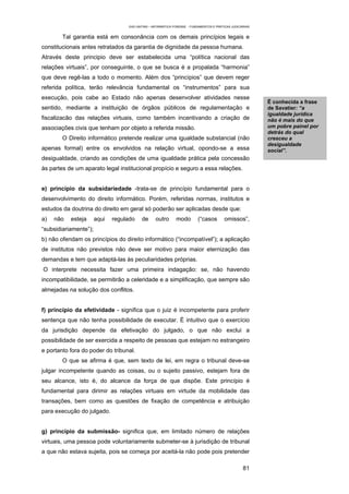 EAD UNITINS – INFORMÁTICA FORENSE - FUNDAMENTOS E PRÁTICAS JUDICIÁRIAS


        Tal garantia está em consonância com os demais princípios legais e
constitucionais antes retratados da garantia de dignidade da pessoa humana.
Através deste principio deve ser estabelecida uma “política nacional das
relações virtuais”, por conseguinte, o que se busca é a propalada “harmonia”
que deve regê-las a todo o momento. Além dos “princípios” que devem reger
referida política, terão relevância fundamental os “instrumentos” para sua
execução, pois cabe ao Estado não apenas desenvolver atividades nesse
                                                                                                             Ë conhecida a frase
sentido, mediante a instituição de órgãos públicos de regulamentação e                                       de Savatier: “a
                                                                                                             igualdade jurídica
fiscalizacão das relações virtuais, como também incentivando a criação de                                    não é mais do que
associações civis que tenham por objeto a referida missão.                                                   um pobre painel por
                                                                                                             detrás do qual
        O Direito informático pretende realizar uma igualdade substancial (não                               cresceu a
                                                                                                             desigualdade
apenas formal) entre os envolvidos na relação virtual, opondo-se a essa                                      social”.
desigualdade, criando as condições de uma igualdade prática pela concessão
às partes de um aparato legal institucional propício e seguro a essa relações.


e) princípio da subsidariedade -trata-se de princípio fundamental para o
desenvolvimento do direito informático. Porém, referidas normas, institutos e
estudos da doutrina do direito em geral só poderão ser aplicadas desde que:
a)   não   esteja      aqui   regulado     de      outro       modo         (“casos        omissos”,
“subsidiariamente”);
b) não ofendam os princípios do direito informático (“incompatível”); a aplicação
de institutos não previstos não deve ser motivo para maior eternização das
demandas e tem que adaptá-las às peculiaridades próprias.
O interprete necessita fazer uma primeira indagação: se, não havendo
incompatibilidade, se permitirão a celeridade e a simplificação, que sempre são
almejadas na solução dos conflitos.


f) princípio da efetividade - significa que o juiz é incompetente para proferir
sentença que não tenha possibilidade de executar. É intuitivo que o exercício
da jurisdição depende da efetivação do julgado, o que não exclui a
possibilidade de ser exercida a respeito de pessoas que estejam no estrangeiro
e portanto fora do poder do tribunal.
        O que se afirma é que, sem texto de lei, em regra o tribunal deve-se
julgar incompetente quando as coisas, ou o sujeito passivo, estejam fora de
seu alcance, isto é, do alcance da força de que dispõe. Este princípio é
fundamental para dirimir as relações virtuais em virtude da mobilidade das
transações, bem como as questões de fixação de competência e atribuição
para execução do julgado.


g) princípio da submissão- significa que, em limitado número de relações
virtuais, uma pessoa pode voluntariamente submeter-se à jurisdição de tribunal
a que não estava sujeita, pois se começa por aceitá-la não pode pois pretender

                                                                                                      81
 