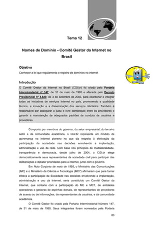 EAD UNITINS – INFORMÁTICA FORENSE - FUNDAMENTOS E PRÁTICAS JUDICIÁRIAS




                                          Tema 12


  Nomes de Domínio - Comitê Gestor da Internet no
                                   Brasil

Objetivo
Conhecer a lei que regulamenta o registro de domínios na internet


Introdução
O Comitê Gestor da Internet no Brasil (CGI.br) foi criado pela Portaria
Interministerial nº 147, de 31 de maio de 1995 e alterada pelo Decreto
Presidencial nº 4.829, de 3 de setembro de 2003, para coordenar e integrar
todas as iniciativas de serviços Internet no país, promovendo a qualidade
técnica, a inovação e a disseminação dos serviços ofertados. Também é
responsável por assegurar a justa e livre competição entre os provedores e
garantir a manutenção de adequados padrões de conduta de usuários e
provedores.


       Composto por membros do governo, do setor empresarial, do terceiro
setor e da comunidade acadêmica, o CGI.br representa um modelo de
governança na Internet pioneiro no que diz respeito à efetivação da
participação   da   sociedade   nas    decisões         envolvendo            a    implantação,
administração e uso da rede. Com base nos princípios de multilateralidade,
transparência e democracia, desde julho de 2004, o CGI.br elege
democraticamente seus representantes da sociedade civil para participar das
deliberações e debater prioridades para a internet, junto com o governo.
       Em Nota Conjunta de maio de 1995, o Ministério das Comunicações
(MC) e o Ministério da Ciência e Tecnologia (MCT) afirmaram que para tornar
efetiva a participação da Sociedade nas decisões envolvendo a implantação,
administração e uso da Internet, seria constituído um Comitê Gestor da
Internet, que contaria com a participação do MC e MCT, de entidades
operadoras e gestoras de espinhas dorsais, de representantes de provedores
de acesso ou de informações, de representantes de usuários, e da comunidade
acadêmica.
       O Comitê Gestor foi criado pela Portaria Interministerial Número 147,
de 31 de maio de 1995. Seus integrantes foram nomeados pela Portaria

                                                                                                   83
 