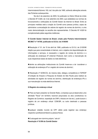 EAD UNITINS – INFORMÁTICA FORENSE - FUNDAMENTOS E PRÁTICAS JUDICIÁRIAS


Interministerial Número 183, de 3 de julho de 1995, sofrendo alterações através
das Portarias subsequentes.
            No dia 4 de setembro de 2003, foi publicado no Diário Oficial da União
o Decreto Nº 4.829, de 3 de setembro de 2003, que estabelece as normas de
funcionamento e atribuições do Comitê Gestor da Internet no Brasil. Entre as
principais medidas está a criação do Comitê como pessoa jurídica, capaz de
administrar a arrecadação de valores de registro de nomes de domínio, e uma
maior democratização na escolha dos representantes. O Decreto Nº 4.829 foi
complementado pelas seguintes instâncias:


O Comitê Gestor Internet do Brasil, criado pela Portaria Interministerial
MC/MCT nº 147/95, publicada no D.O.U. de 31/05/95


   Resolução nº 01, de 15 de abril de 1998, publicada no D.O.U. de 21/05/98
dispôs que para conectividade à Internet, com o objetivo de disponibilização de
informações e serviços, é necessário o registro de nomes de domínio e a
atribuição de endereços IP (Internet Protocol), bem como a manutenção de
suas respectivas bases de dados na rede eletrônica;


   dentre as atribuições institucionais do Comitê insere-se a de ‘coordenar a
atribuição de endereços IP e o registro de nomes de domínio’;


     Resolução nº 02/98-CG, de mesma data, delegou competência à FAPESP
(Fundação de Amparo à Pesquisa do Estado de São Paulo) para realizar as
atividades de registro de nomes de domínio, distribuição de endereços IPs e
sua manutenção na rede eletrônica Internet.


O Registro do endereço virtual


     Para se fazer presente na Grande Rede, a empresa que já desenvolve uma
atividade "física" em território nacional (arquivados os atos constitutivos no
Registro de Comércio, expedição de CNPJ, tributos em dia etc.), pode buscar o
registro de um endereço virtual. COM.BR, ou outro destinado a pessoas
jurídicas.


   qualquer cidadão munido de CPF válido pode registrar seu endereço
respectivo (profissional liberal ou pessoa física).


   O advogado tem domínio próprio “.adv.br”
Resolução nº 01/98 do Comitê Gestor




84
 