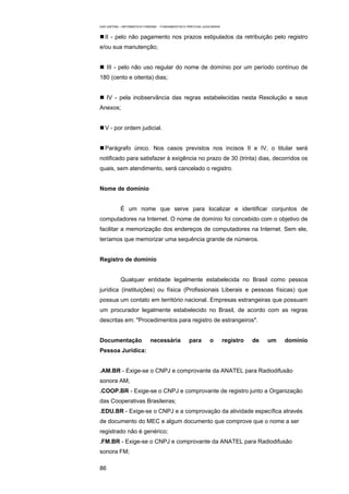 EAD UNITINS – INFORMÁTICA FORENSE - FUNDAMENTOS E PRÁTICAS JUDICIÁRIAS


   II - pelo não pagamento nos prazos estipulados da retribuição pelo registro
e/ou sua manutenção;


     III - pelo não uso regular do nome de domínio por um período contínuo de
180 (cento e oitenta) dias;


     IV - pela inobservância das regras estabelecidas nesta Resolução e seus
Anexos;


   V - por ordem judicial.


   Parágrafo único. Nos casos previstos nos incisos II e IV, o titular será
notificado para satisfazer à exigência no prazo de 30 (trinta) dias, decorridos os
quais, sem atendimento, será cancelado o registro.


Nome de domínio


            É um nome que serve para localizar e identificar conjuntos de
computadores na Internet. O nome de domínio foi concebido com o objetivo de
facilitar a memorização dos endereços de computadores na Internet. Sem ele,
teríamos que memorizar uma sequência grande de números.


Registro de domínio


            Qualquer entidade legalmente estabelecida no Brasil como pessoa
jurídica (instituições) ou física (Profissionais Liberais e pessoas físicas) que
possua um contato em território nacional. Empresas estrangeiras que possuam
um procurador legalmente estabelecido no Brasil, de acordo com as regras
descritas em: "Procedimentos para registro de estrangeiros".


Documentação                 necessária            para         o        registro   de   um   domínio
Pessoa Jurídica:


.AM.BR - Exige-se o CNPJ e comprovante da ANATEL para Radiodifusão
sonora AM;
.COOP.BR - Exige-se o CNPJ e comprovante de registro junto a Organização
das Cooperativas Brasileiras;
.EDU.BR - Exige-se o CNPJ e a comprovação da atividade específica através
de documento do MEC e algum documento que comprove que o nome a ser
registrado não é genérico;
.FM.BR - Exige-se o CNPJ e comprovante da ANATEL para Radiodifusão
sonora FM;

86
 