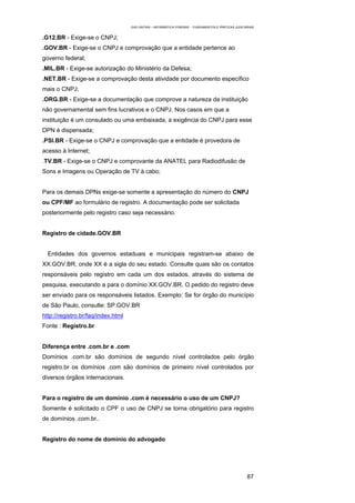 EAD UNITINS – INFORMÁTICA FORENSE - FUNDAMENTOS E PRÁTICAS JUDICIÁRIAS


.G12.BR - Exige-se o CNPJ;
.GOV.BR - Exige-se o CNPJ e comprovação que a entidade pertence ao
governo federal;
.MIL.BR - Exige-se autorização do Ministério da Defesa;
.NET.BR - Exige-se a comprovação desta atividade por documento específico
mais o CNPJ;
.ORG.BR - Exige-se a documentação que comprove a natureza da instituição
não governamental sem fins lucrativos e o CNPJ. Nos casos em que a
instituição é um consulado ou uma embaixada, a exigência do CNPJ para esse
DPN é dispensada;
.PSI.BR - Exige-se o CNPJ e comprovação que a entidade é provedora de
acesso à Internet;
.TV.BR - Exige-se o CNPJ e comprovante da ANATEL para Radiodifusão de
Sons e Imagens ou Operação de TV à cabo;


Para os demais DPNs exige-se somente a apresentação do número do CNPJ
ou CPF/MF ao formulário de registro. A documentação pode ser solicitada
posteriormente pelo registro caso seja necessário.


Registro de cidade.GOV.BR


  Entidades dos governos estaduais e municipais registram-se abaixo de
XX.GOV.BR, onde XX é a sigla do seu estado. Consulte quais são os contatos
responsáveis pelo registro em cada um dos estados, através do sistema de
pesquisa, executando a para o domínio XX.GOV.BR. O pedido do registro deve
ser enviado para os responsáveis listados. Exemplo: Se for órgão do município
de São Paulo, consulte: SP.GOV.BR
http://registro.br/faq/index.html
Fonte : Registro.br


Diferença entre .com.br e .com
Domínios .com.br são domínios de segundo nível controlados pelo órgão
registro.br os domínios .com são domínios de primeiro nível controlados por
diversos órgãos internacionais.


Para o registro de um domínio .com é necessário o uso de um CNPJ?
Somente é solicitado o CPF o uso de CNPJ se torna obrigatório para registro
de domínios .com.br..


Registro do nome de domínio do advogado




                                                                                                      87
 