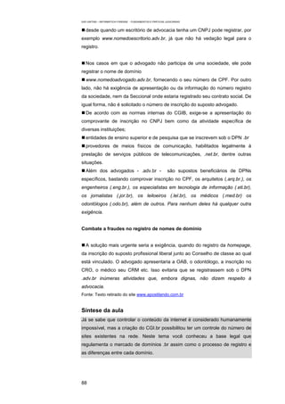 EAD UNITINS – INFORMÁTICA FORENSE - FUNDAMENTOS E PRÁTICAS JUDICIÁRIAS


   desde quando um escritório de advocacia tenha um CNPJ pode registrar, por
exemplo www.nomedoescritorio.adv.br, já que não há vedação legal para o
registro.


   Nos casos em que o advogado não participa de uma sociedade, ele pode
registrar o nome de domínio
   www.nomedoadvogado.adv.br, fornecendo o seu número de CPF. Por outro
lado, não há exigência de apresentação ou da informação do número registro
da sociedade, nem da Seccional onde estaria registrado seu contrato social. De
igual forma, não é solicitado o número de inscrição do suposto advogado.
   De acordo com as normas internas do CGIB, exige-se a apresentação do
comprovante de inscrição no CNPJ bem como da atividade específica de
diversas instituições;
   entidades de ensino superior e de pesquisa que se inscrevem sob o DPN .br
   provedores de meios físicos de comunicação, habilitados legalmente à
prestação de serviços públicos de telecomunicações, .net.br, dentre outras
situações.
   Além dos advogados - .adv.br -                            são supostos beneficiários de DPNs
específicos, bastando comprovar inscrição no CPF, os arquitetos (.arq.br.), os
engenheiros (.eng.br.), os especialistas em tecnologia de informação (.eti.br),
os jornalistas (.jor.br), os leiloeiros (.lel.br), os médicos (.med.br) os
odontólogos (.odo.br), além de outros. Para nenhum deles há qualquer outra
exigência.


Combate a fraudes no registro de nomes de domínio


   A solução mais urgente seria a exigência, quando do registro da homepage,
da inscrição do suposto profissional liberal junto ao Conselho de classe ao qual
está vinculado. O advogado apresentaria a OAB, o odontólogo, a inscrição no
CRO, o médico seu CRM etc. Isso evitaria que se registrassem sob o DPN
.adv.br inúmeras atividades que, embora dignas, não dizem respeito à
advocacia.
Fonte: Texto retirado do site www.apostilando.com.br


Síntese da aula
Já se sabe que controlar o conteúdo da internet é considerado humanamente
impossível, mas a criação do CGI.br possibilitou ter um controle do número de
sites existentes na rede. Neste tema você conheceu a base legal que
regulamenta o mercado de domínios .br assim como o processo de registro e
as diferenças entre cada domínio.




88
 