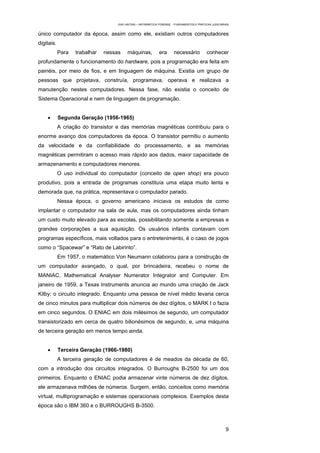 EAD UNITINS – INFORMÁTICA FORENSE - FUNDAMENTOS E PRÁTICAS JUDICIÁRIAS


único computador da época, assim como ele, existiam outros computadores
digitais.
            Para   trabalhar   nessas    máquinas,           era       necessário          conhecer
profundamente o funcionamento do hardware, pois a programação era feita em
painéis, por meio de fios, e em linguagem de máquina. Existia um grupo de
pessoas que projetava, construía, programava, operava e realizava a
manutenção nestes computadores. Nessa fase, não existia o conceito de
Sistema Operacional e nem de linguagem de programação.


    •       Segunda Geração (1956-1965)
            A criação do transistor e das memórias magnéticas contribuiu para o
enorme avanço dos computadores da época. O transistor permitiu o aumento
da velocidade e da confiabilidade do processamento, e as memórias
magnéticas permitiram o acesso mais rápido aos dados, maior capacidade de
armazenamento e computadores menores.
            O uso individual do computador (conceito de open shop) era pouco
produtivo, pois a entrada de programas constituía uma etapa muito lenta e
demorada que, na prática, representava o computador parado.
            Nessa época, o governo americano iniciava os estudos de como
implantar o computador na sala de aula, mas os computadores ainda tinham
um custo muito elevado para as escolas, possibilitando somente a empresas e
grandes corporações a sua aquisição. Os usuários infantis contavam com
programas específicos, mais voltados para o entretenimento, é o caso de jogos
como o “Spacewar” e “Rato de Labirinto”.
            Em 1957, o matemático Von Neumann colaborou para a construção de
um computador avançado, o qual, por brincadeira, recebeu o nome de
MANIAC, Mathematical Analyser Numerator Integrator and Computer. Em
janeiro de 1959, a Texas Instruments anuncia ao mundo uma criação de Jack
Kilby: o circuito integrado. Enquanto uma pessoa de nível médio levaria cerca
de cinco minutos para multiplicar dois números de dez dígitos, o MARK I o fazia
em cinco segundos. O ENIAC em dois milésimos de segundo, um computador
transistorizado em cerca de quatro bilionésimos de segundo, e, uma máquina
de terceira geração em menos tempo ainda.


    •       Terceira Geração (1966-1980)
            A terceira geração de computadores é de meados da década de 60,
com a introdução dos circuitos integrados. O Burroughs B-2500 foi um dos
primeiros. Enquanto o ENIAC podia armazenar vinte números de dez dígitos,
ele armazenava milhões de números. Surgem, então, conceitos como memória
virtual, multiprogramação e sistemas operacionais complexos. Exemplos desta
época são o IBM 360 e o BURROUGHS B-3500.



                                                                                                        9
 