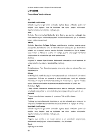 EAD UNITINS – INFORMÁTICA FORENSE - FUNDAMENTOS E PRÁTICAS JUDICIÁRIAS



Glossário
Terminologia Técnica Internet


AC
Autoridade certificadora
Entidade responsável por emitir certificados digitais. Estes certificados podem ser
emitidos para diversos tipos de entidades, tais como: pessoa, computador,
departamento de uma instituição, instituição, etc.
ADSL
Do Inglês Asymmetric Digital Subscriber Line. Sistema que permite a utilização das
linhas telefônicas para transmissão de dados em velocidades maiores que as permitidas
por um modem convencional.
Adware
Do Inglês Advertising Software. Software especificamente projetado para apresentar
propagandas. Constitui uma forma de retorno financeiro para aqueles que desenvolvem
software livre ou prestam serviços gratuitos. Pode ser considerado um tipo de spyware,
caso monitore os hábitos do usuário, por exemplo, durante a navegação na Internet
para direcionar as propagandas que serão apresentadas.
Antivírus
Programa ou software especificamente desenvolvido para detectar, anular e eliminar de
um computador vírus e outros tipos de código malicioso.
AP
Do Inglês Access Point. Dispositivo que atua como ponte entre uma rede sem fio e uma
rede tradicional.
Artefato
De forma geral, artefato é qualquer informação deixada por um invasor em um sistema
comprometido. Pode ser um programa ou script utilizado pelo invasor em atividades
maliciosas, um conjunto de ferramentas usadas pelo invasor, logs ou arquivos deixados
em um sistema comprometido, a saída gerada pelas ferramentas do invasor, etc.
Assinatura digital
Código utilizado para verificar a integridade de um texto ou mensagem. Também pode
ser utilizado para verificar se o remetente de uma mensagem é mesmo quem diz ser.
Atacante
Pessoa responsável pela realização de um ataque. Veja também Ataque.
Ataque
Tentativa, bem ou mal sucedida, de acesso ou uso não autorizado a um programa ou
computador. Também são considerados ataques as tentativas de negação de serviço.
Autoridade certificadora
Entidade responsável por emitir certificados digitais. Estes certificados podem ser
emitidos para diversos tipos de entidades, tais como: pessoa, computador,
departamento de uma instituição, instituição, etc.
Backdoor
Programa que permite a um invasor retornar a um computador comprometido.
Normalmente este programa é colocado de forma a não ser notado.
Banda
Veja Largura de banda.

90
 