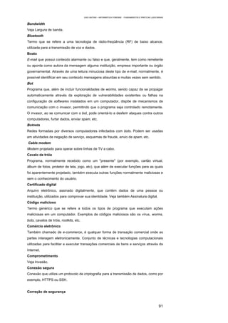 EAD UNITINS – INFORMÁTICA FORENSE - FUNDAMENTOS E PRÁTICAS JUDICIÁRIAS


Bandwidth
Veja Largura de banda.
Bluetooth
Termo que se refere a uma tecnologia de rádio-freqüência (RF) de baixo alcance,
utilizada para a transmissão de voz e dados.
Boato
E-mail que possui conteúdo alarmante ou falso e que, geralmente, tem como remetente
ou aponta como autora da mensagem alguma instituição, empresa importante ou órgão
governamental. Através de uma leitura minuciosa deste tipo de e-mail, normalmente, é
possível identificar em seu conteúdo mensagens absurdas e muitas vezes sem sentido.
Bot
Programa que, além de incluir funcionalidades de worms, sendo capaz de se propagar
automaticamente através da exploração de vulnerabilidades existentes ou falhas na
configuração de softwares instalados em um computador, dispõe de mecanismos de
comunicação com o invasor, permitindo que o programa seja controlado remotamente.
O invasor, ao se comunicar com o bot, pode orientá-lo a desferir ataques contra outros
computadores, furtar dados, enviar spam, etc.
Botnets
Redes formadas por diversos computadores infectados com bots. Podem ser usadas
em atividades de negação de serviço, esquemas de fraude, envio de spam, etc.
Cable modem
Modem projetado para operar sobre linhas de TV a cabo.
Cavalo de tróia
Programa, normalmente recebido como um "presente" (por exemplo, cartão virtual,
álbum de fotos, protetor de tela, jogo, etc), que além de executar funções para as quais
foi aparentemente projetado, também executa outras funções normalmente maliciosas e
sem o conhecimento do usuário.
Certificado digital
Arquivo eletrônico, assinado digitalmente, que contém dados de uma pessoa ou
instituição, utilizados para comprovar sua identidade. Veja também Assinatura digital.
Código malicioso
Termo genérico que se refere a todos os tipos de programa que executam ações
maliciosas em um computador. Exemplos de códigos maliciosos são os vírus, worms,
bots, cavalos de tróia, rootkits, etc.
Comércio eletrônico
Também chamado de e-commerce, é qualquer forma de transação comercial onde as
partes interagem eletronicamente. Conjunto de técnicas e tecnologias computacionais
utilizadas para facilitar e executar transações comerciais de bens e serviços através da
Internet.
Comprometimento
Veja Invasão.
Conexão segura
Conexão que utiliza um protocolo de criptografia para a transmissão de dados, como por
exemplo, HTTPS ou SSH.


Correção de segurança



                                                                                                           91
 