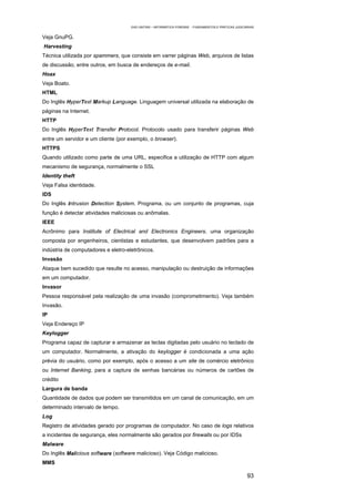 EAD UNITINS – INFORMÁTICA FORENSE - FUNDAMENTOS E PRÁTICAS JUDICIÁRIAS


Veja GnuPG.
Harvesting
Técnica utilizada por spammers, que consiste em varrer páginas Web, arquivos de listas
de discussão, entre outros, em busca de endereços de e-mail.
Hoax
Veja Boato.
HTML
Do Inglês HyperText Markup Language. Linguagem universal utilizada na elaboração de
páginas na Internet.
HTTP
Do Inglês HyperText Transfer Protocol. Protocolo usado para transferir páginas Web
entre um servidor e um cliente (por exemplo, o browser).
HTTPS
Quando utilizado como parte de uma URL, especifica a utilização de HTTP com algum
mecanismo de segurança, normalmente o SSL
Identity theft
Veja Falsa identidade.
IDS
Do Inglês Intrusion Detection System. Programa, ou um conjunto de programas, cuja
função é detectar atividades maliciosas ou anômalas.
IEEE
Acrônimo para Institute of Electrical and Electronics Engineers, uma organização
composta por engenheiros, cientistas e estudantes, que desenvolvem padrões para a
indústria de computadores e eletro-eletrônicos.
Invasão
Ataque bem sucedido que resulte no acesso, manipulação ou destruição de informações
em um computador.
Invasor
Pessoa responsável pela realização de uma invasão (comprometimento). Veja também
Invasão.
IP
Veja Endereço IP
Keylogger
Programa capaz de capturar e armazenar as teclas digitadas pelo usuário no teclado de
um computador. Normalmente, a ativação do keylogger é condicionada a uma ação
prévia do usuário, como por exemplo, após o acesso a um site de comércio eletrônico
ou Internet Banking, para a captura de senhas bancárias ou números de cartões de
crédito
Largura de banda
Quantidade de dados que podem ser transmitidos em um canal de comunicação, em um
determinado intervalo de tempo.
Log
Registro de atividades gerado por programas de computador. No caso de logs relativos
a incidentes de segurança, eles normalmente são gerados por firewalls ou por IDSs
Malware
Do Inglês Malicious software (software malicioso). Veja Código malicioso.
MMS

                                                                                                       93
 
