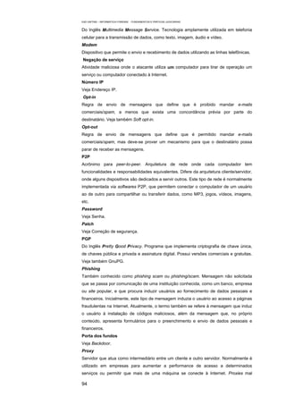 EAD UNITINS – INFORMÁTICA FORENSE - FUNDAMENTOS E PRÁTICAS JUDICIÁRIAS


Do Inglês Multimedia Message Service. Tecnologia amplamente utilizada em telefonia
celular para a transmissão de dados, como texto, imagem, áudio e vídeo.
Modem
Dispositivo que permite o envio e recebimento de dados utilizando as linhas telefônicas.
Negação de serviço
Atividade maliciosa onde o atacante utiliza um computador para tirar de operação um
serviço ou computador conectado à Internet.
Número IP
Veja Endereço IP.
Opt-in
Regra de envio de mensagens que define que é proibido mandar e-mails
comerciais/spam, a menos que exista uma concordância prévia por parte do
destinatário. Veja também Soft opt-in.
Opt-out
Regra de envio de mensagens que define que é permitido mandar e-mails
comerciais/spam, mas deve-se prover um mecanismo para que o destinatário possa
parar de receber as mensagens.
P2P
Acrônimo para peer-to-peer. Arquitetura de rede onde cada computador tem
funcionalidades e responsabilidades equivalentes. Difere da arquitetura cliente/servidor,
onde alguns dispositivos são dedicados a servir outros. Este tipo de rede é normalmente
implementada via softwares P2P, que permitem conectar o computador de um usuário
ao de outro para compartilhar ou transferir dados, como MP3, jogos, vídeos, imagens,
etc.
Password
Veja Senha.
Patch
Veja Correção de segurança.
PGP
Do Inglês Pretty Good Privacy. Programa que implementa criptografia de chave única,
de chaves pública e privada e assinatura digital. Possui versões comerciais e gratuitas.
Veja também GnuPG.
Phishing
Também conhecido como phishing scam ou phishing/scam. Mensagem não solicitada
que se passa por comunicação de uma instituição conhecida, como um banco, empresa
ou site popular, e que procura induzir usuários ao fornecimento de dados pessoais e
financeiros. Inicialmente, este tipo de mensagem induzia o usuário ao acesso a páginas
fraudulentas na Internet. Atualmente, o termo também se refere à mensagem que induz
o usuário à instalação de códigos maliciosos, além da mensagem que, no próprio
conteúdo, apresenta formulários para o preenchimento e envio de dados pessoais e
financeiros.
Porta dos fundos
Veja Backdoor.
Proxy
Servidor que atua como intermediário entre um cliente e outro servidor. Normalmente é
utilizado em empresas para aumentar a performance de acesso a determinados
serviços ou permitir que mais de uma máquina se conecte à Internet. Proxies mal

94
 