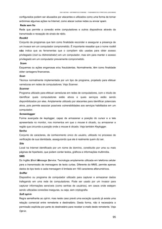 EAD UNITINS – INFORMÁTICA FORENSE - FUNDAMENTOS E PRÁTICAS JUDICIÁRIAS


configurados podem ser abusados por atacantes e utilizados como uma forma de tornar
anônimas algumas ações na Internet, como atacar outras redes ou enviar spam.
Rede sem fio
Rede que permite a conexão entre computadores e outros dispositivos através da
transmissão e recepção de sinais de rádio.
Rootkit
Conjunto de programas que tem como finalidade esconder e assegurar a presença de
um invasor em um computador comprometido. É importante ressaltar que o nome rootkit
não indica que as ferramentas que o compõem são usadas para obter acesso
privilegiado (root ou Administrator) em um computador, mas sim para manter o acesso
privilegiado em um computador previamente comprometido.
Scam
Esquemas ou ações enganosas e/ou fraudulentas. Normalmente, têm como finalidade
obter vantagens financeiras.
Scan
Técnica normalmente implementada por um tipo de programa, projetado para efetuar
varreduras em redes de computadores. Veja Scanner.
Scanner
Programa utilizado para efetuar varreduras em redes de computadores, com o intuito de
identificar   quais   computadores   estão    ativos     e    quais      serviços      estão      sendo
disponibilizados por eles. Amplamente utilizado por atacantes para identificar potenciais
alvos, pois permite associar possíveis vulnerabilidades aos serviços habilitados em um
computador.
Screenlogger
Forma avançada de keylogger, capaz de armazenar a posição do cursor e a tela
apresentada no monitor, nos momentos em que o mouse é clicado, ou armazenar a
região que circunda a posição onde o mouse é clicado. Veja também Keylogger.
Senha
Conjunto de caracteres, de conhecimento único do usuário, utilizado no processo de
verificação de sua identidade, assegurando que ele é realmente quem diz ser.
Site
Local na Internet identificado por um nome de domínio, constituído por uma ou mais
páginas de hipertexto, que podem conter textos, gráficos e informações multimídia.
SMS
Do Inglês Short Message Service. Tecnologia amplamente utilizada em telefonia celular
para a transmissão de mensagens de texto curtas. Diferente do MMS, permite apenas
dados do tipo texto e cada mensagem é limitada em 160 caracteres alfanuméricos.
Sniffer
Dispositivo ou programa de computador utilizado para capturar e armazenar dados
trafegando em uma rede de computadores. Pode ser usado por um invasor para
capturar informações sensíveis (como senhas de usuários), em casos onde estejam
sendo utilizadas conexões inseguras, ou seja, sem criptografia.
Soft opt-in
Regra semelhante ao opt-in, mas neste caso prevê uma exceção quando já existe uma
relação comercial entre remetente e destinatário. Desta forma, não é necessária a
permissão explícita por parte do destinatário para receber e-mails deste remetente. Veja
Opt-in.

                                                                                                       95
 
